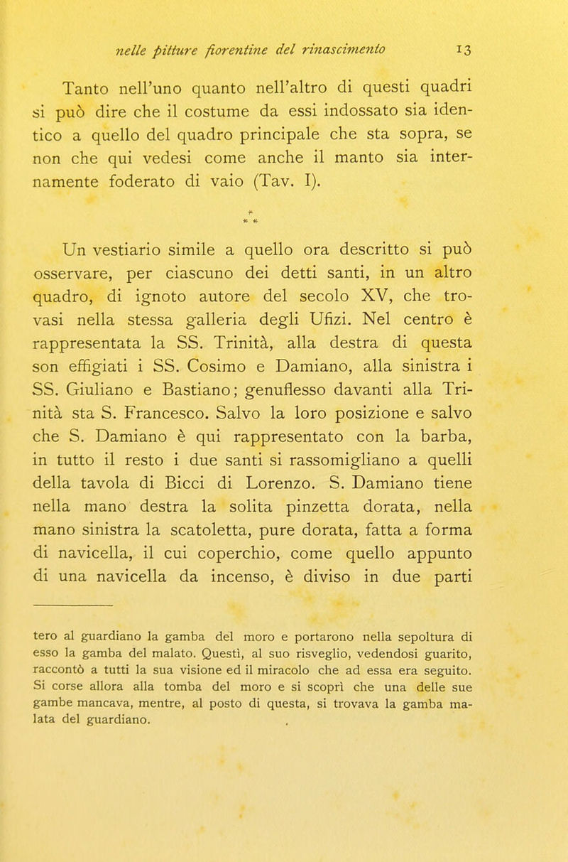 Tanto nell'uno quanto nell'altro di questi quadri si può dire che il costume da essi indossato sia iden- tico a quello del quadro principale che sta sopra, se non che qui vedesi come anche il manto sia inter- namente foderato di vaio (Tav. I). Un vestiario simile a quello ora descritto si può osservare, per ciascuno dei detti santi, in un altro quadro, di ignoto autore del secolo XV, che tro- vasi nella stessa galleria degli Ufizi. Nel centro è rappresentata la SS. Trinità, alla destra di questa son effigiati i SS. Cosimo e Damiano, alla sinistra i SS, Giuliano e Bastiano; genuflesso davanti alla Tri- nità sta S. Francesco. Salvo la loro posizione e salvo che S. Damiano è qui rappresentato con la barba, in tutto il resto i due santi si rassomigliano a quelli della tavola di Bicci di Lorenzo. S. Damiano tiene nella mano destra la solita pinzetta dorata, nella mano sinistra la scatoletta, pure dorata, fatta a forma di navicella, il cui coperchio, come quello appunto di una navicella da incenso, è diviso in due parti tero al guardiano la gamba del moro e portarono nella sepoltura di esso la gamba del malato. Questi, al suo risveglio, vedendosi guarito, raccontò a tutti la sua visione ed il miracolo che ad essa era seguito. Si corse allora alla tomba del moro e si scoprì che una delle sue gambe mancava, mentre, al posto di questa, si ti'ovava la gamba ma- lata del guardiano.