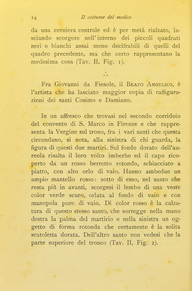 da una cerniera centrale ed è per metà rialzato, la- sciando scorgere nell' interno dei piccoli quadrati neri e bianchi assai meno decifrabili di quelli del quadro precedente, ma che certo rappresentano la medesima cosa (Tav. II, Fig. i). Fra Giovanni da Fiesole, il Beato Angelico, è l'artista che ha lasciato maggior copia di raffigura- zioni dei santi Cosimo e Damiano. In un affresco che trovasi nel secondo corridoio del convento di S. Marco in Firenze e che rappre- senta la Vergine sul trono, fra i vari santi che questa circondano, si nota, alla sinistra di chi guarda, la figura di questi due martiri. Sul fondo dorato dell'au- reola risalta il loro volto imberbe ed il capo rico- perto da un rosso berretto rotondo, schiacciato a piatto, con alto orlo di vaio. Hanno ambedue un ampio mantello rosso: sotto di esso, nel santo che resta più in avanti, scorgesi il lembo di una veste color verde scuro, orlata al fondo di vaio e con manopola pure di vaio. Di color rosso è la calza- tura di questo stesso santo, che sorregge nella mano destra la palma del martirio e nella sinistra un og- getto di forma rotonda che certamente è la solita scatoletta dorata. Dell'altro santo non vedesi che la parte superiore del tronco (Tav. II, Fig. 2).