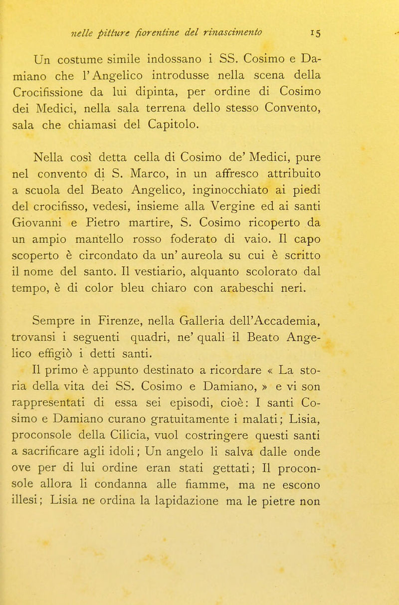 Un costume simile indossano i SS. Cosimo e Da- miano che l'Angelico introdusse nella scena della Crocifissione da lui dipinta, per ordine di Cosimo dei Medici, nella sala terrena dello stesso Convento, sala che chiamasi del Capitolo. Nella così detta cella di Cosimo de' Medici, pure nel convento di S. Marco, in un affresco attribuito a scuola del Beato Angelico, inginocchiato ai piedi del crocifisso, vedesi, insieme alla Vergine ed ai santi Giovanni e Pietro martire, S. Cosimo ricoperto da un ampio mantello rosso foderato di vaio. Il capo scoperto è circondato da un' aureola su cui è scritto il nome del santo. Il vestiario, alquanto scolorato dal tempo, è di color bleu chiaro con arabeschi neri. Sempre in Firenze, nella Galleria dell'Accademia, trovansi i seguenti quadri, ne' quali il Beato Ange- lico effigiò i detti santi. Il primo è appunto destinato a ricordare « La sto- ria della vita dei SS. Cosimo e Damiano, » e vi son rappresentati di essa sei episodi, cioè: I santi Co- simo e Damiano curano gratuitamente i malati; Lisia, proconsole della Cilicia, vuol costringere questi santi a sacrificare agli idoli ; Un angelo li salva dalle onde ove per di lui ordine eran stati gettati; Il procon- sole allora li condanna alle fiamme, ma ne escono illesi; Lisia ne ordina la lapidazione ma le pietre non