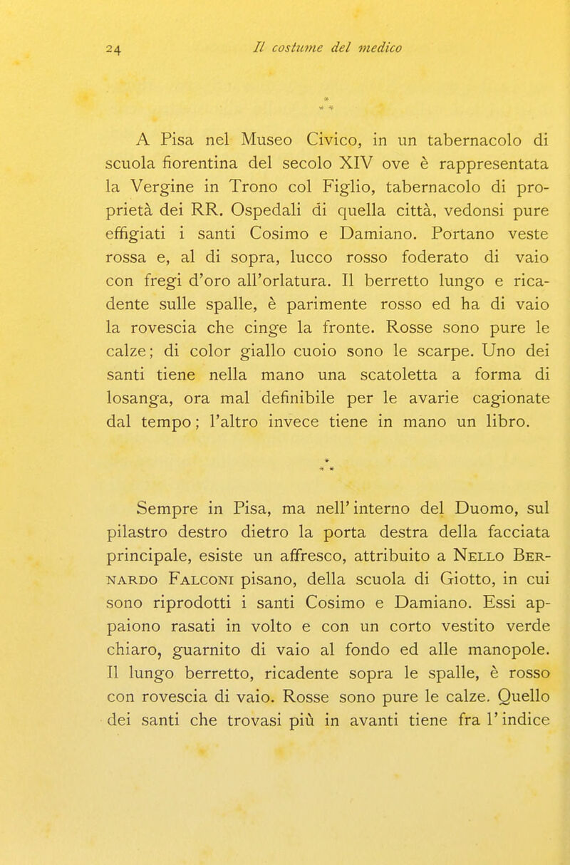 A Pisa nel Museo Civico, in un tabernacolo di scuola fiorentina del secolo XIV ove è rappresentata la Vergine in Trono col Figlio, tabernacolo di pro- prietà dei RR. Ospedali di quella città, vedonsi pure effigiati i santi Cosimo e Damiano. Portano veste rossa e, al di sopra, lucco rosso foderato di vaio con fregi d'oro all'orlatura. Il berretto lungo e rica- dente sulle spalle, è parimente rosso ed ha di vaio la rovescia che cinge la fronte. Rosse sono pure le calze; di color giallo cuoio sono le scarpe. Uno dei santi tiene nella mano una scatoletta a forma di losanga, ora mal definibile per le avarie cagionate dal tempo ; l'altro invece tiene in mano un libro. * # Sempre in Pisa, ma nell'interno del Duomo, sul pilastro destro dietro la porta destra della facciata principale, esiste un affiresco, attribuito a Nello Ber- nardo Falconi pisano, della scuola di Giotto, in cui sono riprodotti i santi Cosimo e Damiano. Essi ap- paiono rasati in volto e con un corto vestito verde chiaro, guarnito di vaio al fondo ed alle manopole. Il lungo berretto, ricadente sopra le spalle, è rosso con rovescia di vaio. Rosse sono pure le calze. Quello dei santi che trovasi più in avanti tiene fra l'indice