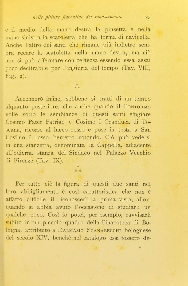 ■ il medio della mano destra la pinzetta e nella mano sinistra la scatoletta che ha forma di navicella. Anche l'altro dei santi che rimane più indietro sem- bra recare la scatoletta nella mano destra, ma ciò non si può affermare con certezza essendo essa assai poco decifrabile per l'ingiuria del tempo (Tav. Vili, Fig. 2). » # # Accennerò infine, sebbene si tratti di un tempo alquanto posteriore, che anche quando il Pontormo volle sotto le sembianze di questi santi effigiare Cosimo Pater Patriae e Cosimo I Granduca di To- scana, ricorse al lucco rosso e pose in testa a San Cosimo il rosso berretto rotondo. Ciò può vedersi in una stanzetta, denominata la Cappella, adiacente all'odierna stanza del Sindaco nel Palazzo Vecchio di Firenze (Tav. IX). * * Per tutto ciò la figura di questi due santi nel loro abbigliamento è così caratteristica che non è affatto difficile il riconoscerli a prima vista, allor- quando si abbia avuto l'occasione di studiarli un qualche poco. Così io potei, per esempio, ravvisarli subito in un piccolo quadro della Pinacoteca di Bo- logna, attribuito a Dalmasio Scanabecchi bolognese del secolo XIV, benché nel catalogo essi fossero de-