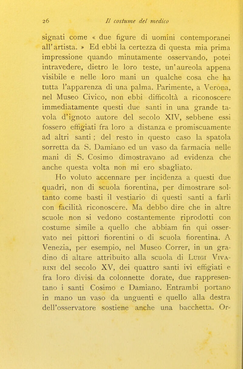 signati come « due figure di uomini contemporanei all'artista. » Ed ebbi la certezza di questa mia prima impressione quando minutamente osservando, potei intravedere, dietro le loro teste, un'aureola appena visibile e nelle loro mani un qualche cosa che ha tutta l'apparenza di una palma. Parimente, a Verona, nel Museo Civico, non ebbi difficoltà a riconoscere immediatamente questi due santi in una grande ta- vola d'ignoto autore del secolo XIV, sebbene essi fossero effigiati fra loro a distanza e promiscuamente ad altri santi ; del resto in questo caso la spatola sorretta da S. Damiano ed un vaso da farmacia nelle mani di S. Cosimo dimostravano ad evidenza che anche questa volta non mi ero sbagliato. Ho voluto accennare per incidenza a questi due quadri, non di scuola fiorentina, per dimostrare sol- tanto come basti il vestiario di questi santi a farli con facilità riconoscere. Ma debbo dire che in altre scuole non si vedono costantemente riprodotti con costume simile a quello che abbiam fin qui osser- vato nei pittori fiorentini o di scuola fiorentina. A Venezia, per esempio, nel Museo Correr, in un gra- dino di altare attribuito alla scuola di Luigi Viva- RiNi del secolo XV, dei quattro santi ivi effigiati e fra loro divisi da colonnette dorate, due rappresen- tano i santi Cosimo e Damiano. Entrambi portano in mano un vaso da unguenti e quello alla destra dell'osservatore sostiene anche una bacchetta. Or-