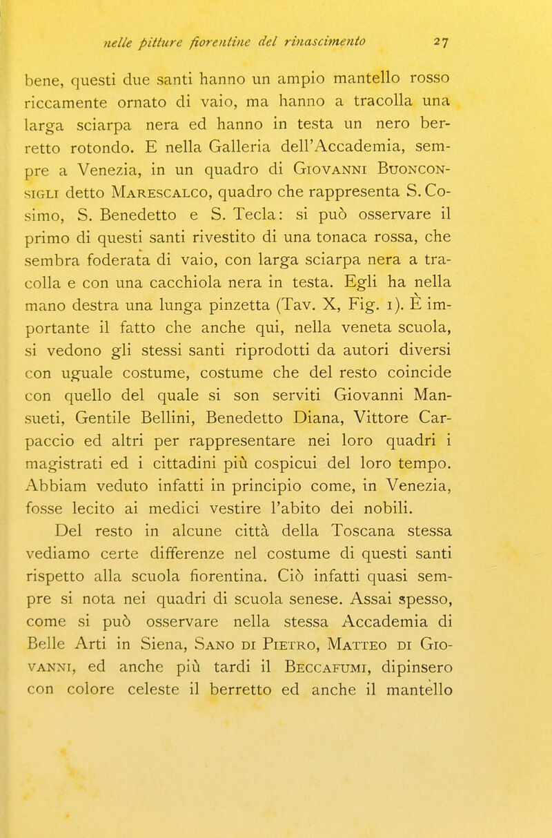 bene, questi due santi hanno un ampio mantello rosso riccamente ornato di vaio, ma hanno a tracolla una larga sciarpa nera ed hanno in testa un nero ber- retto rotondo. E nella Galleria dell'Accademia, sem- pre a Venezia, in un quadro di Giovanni Buoncon- siGLi detto Marescalco, quadro che rappresenta S. Co- simo, S. Benedetto e S. Tecla: si può osservare il primo di questi santi rivestito di una tonaca rossa, che sembra foderata di vaio, con larga sciarpa nera a tra- colla e con una cacchiola nera in testa. Egli ha nella mano destra una lunga pinzetta (Tav. X, Fig. i). E im- portante il fatto che anche qui, nella veneta scuola, si vedono gli stessi santi riprodotti da autori diversi con uguale costume, costume che del resto coincide con quello del quale si son serviti Giovanni Man- sueti, Gentile Bellini, Benedetto Diana, Vittore Car- paccio ed altri per rappresentare nei loro quadri i magistrati ed i cittadini più cospicui del loro tempo. Abbiam veduto infatti in principio come, in Venezia, fosse lecito ai medici vestire l'abito dei nobili. Del resto in alcune città della Toscana stessa vediamo certe differenze nel costume di questi santi rispetto alla scuola fiorentina. Ciò infatti quasi sem- pre si nota nei quadri di scuola senese. Assai spesso, come si può osservare nella stessa Accademia di Belle Arti in Siena, Sano di Pietro, Matteo di Gio- vanni, ed anche più tardi il Beccafumi, dipinsero con colore celeste il berretto ed anche il mantello