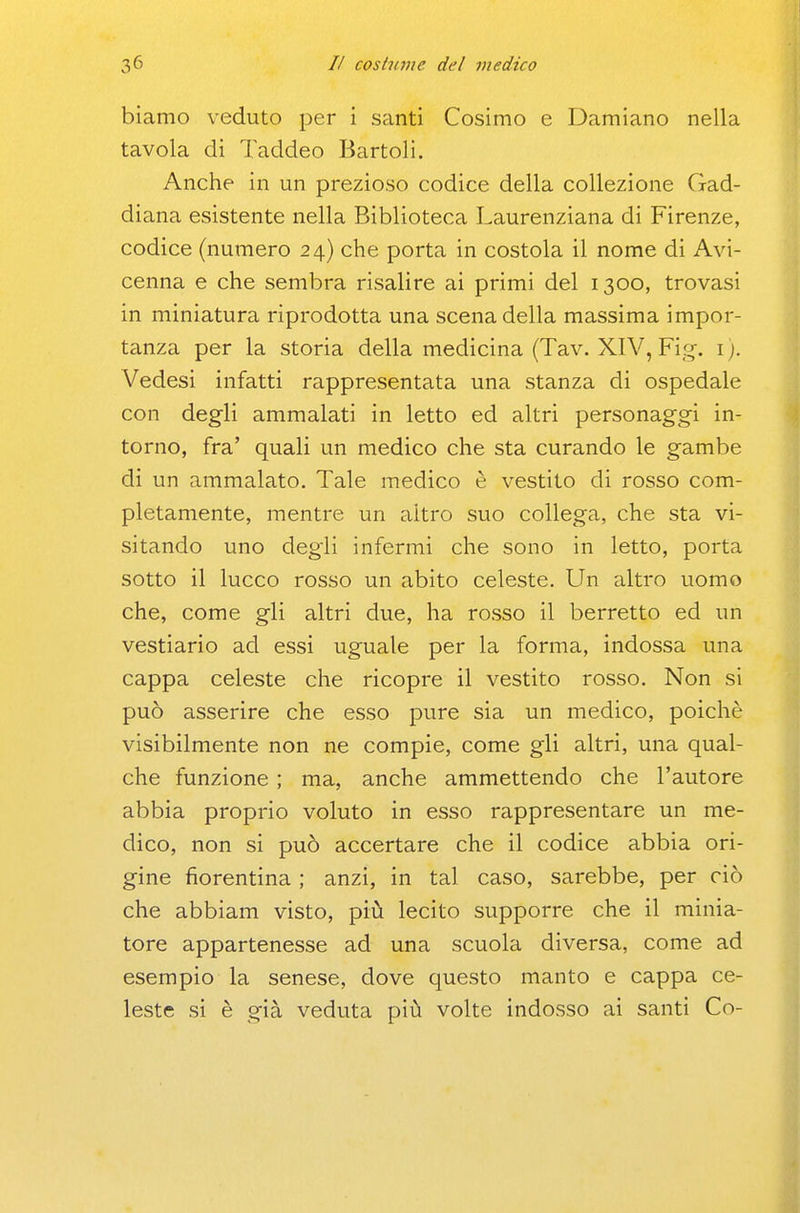 biamo veduto per i santi Cosimo e Damiano nella tavola di Taddeo Bartoli. Anche in un prezioso codice della collezione Gad- diana esistente nella Biblioteca Laurenziana di Firenze, codice (numero 24) che porta in costola il nome di Avi- cenna e che sembra risalire ai primi del 1300, trovasi in miniatura riprodotta una scena della massima impor- tanza per la storia della medicina (Tav. XIV, Fig. i). Vedesi infatti rappresentata una stanza di ospedale con degli ammalati in letto ed altri personaggi in- torno, fra' quali un medico che sta curando le gambe di un ammalato. Tale medico è vestito di rosso com- pletamente, mentre un altro suo collega, che sta vi- sitando uno degli infermi che sono in letto, porta sotto il lucco rosso un abito celeste. Un altro uomo che, come gli altri due, ha rosso il berretto ed un vestiario ad essi uguale per la forma, indossa una cappa celeste che ricopre il vestito rosso. Non si può asserire che esso pure sia un medico, poiché visibilmente non ne compie, come gli altri, una qual- che funzione ; ma, anche ammettendo che l'autore abbia proprio voluto in esso rappresentare un me- dico, non si può accertare che il codice abbia ori- gine fiorentina ; anzi, in tal caso, sarebbe, per ciò che abbiam visto, piiì lecito supporre che il minia- tore appartenesse ad una scuola diversa, come ad esempio la senese, dove questo manto e cappa ce- leste si è già veduta più volte indosso ai santi Co-