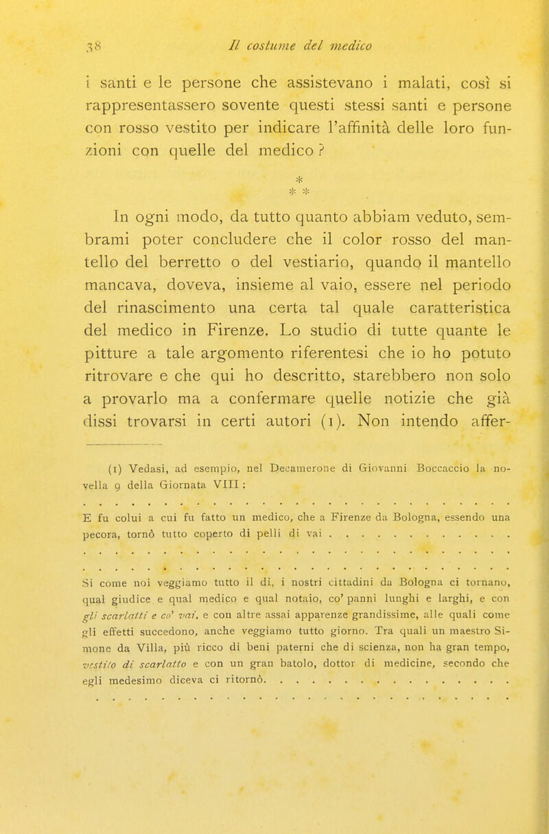 i santi e le persone che assistevano i malati, così si rappresentassero sovente questi stessi santi e persone con rosso vestito per indicare l'affinità delle loro fun- zioni con quelle del medico ? In ogni modo, da tutto quanto abbiam veduto, sem- brami poter concludere che il color rosso del man- tello del berretto o del vestiario, quando il mantello mancava, doveva, insieme al vaio, essere nel periodo del rinascimento una certa tal quale caratteristica del medico in Firenze. Lo studio di tutte quante le pitture a tale argomento riferentesi che io ho potuto ritrovare e che qui ho descritto, starebbero non solo a provarlo ma a confermare quelle notizie che già dissi trovarsi in certi autori (i). Non intendo affer- (i) Vedasi, ad esempio, nel Decamerone di Giovanni Boccaccio la no- vella 9 della Giornata Vili : E fu colui a cui fu fatto un medico, che a Firenze da Bologna, essendo una pecora, tornò tutto coperto di pelli di vai Si come noi vegliamo tutto il dì, i nostri cittadini da Bologna ci tornano, qual giudice e qual medico e qual notaio, co' panni lunghi e larghi, e con gli scarlatti e ce' vai, e con altre assai apparenze grandissime, alle quali come gli effetti succedono, anche veggiamo tutto giorno. Tra quali un maestro Si- mone da Villa, più ricco di beni paterni che di scienza, non ha gran tempo, vesti/o di scarlatto e con un gran batolo, dottor di medicine, secondo che egli medesimo diceva ci ritornò