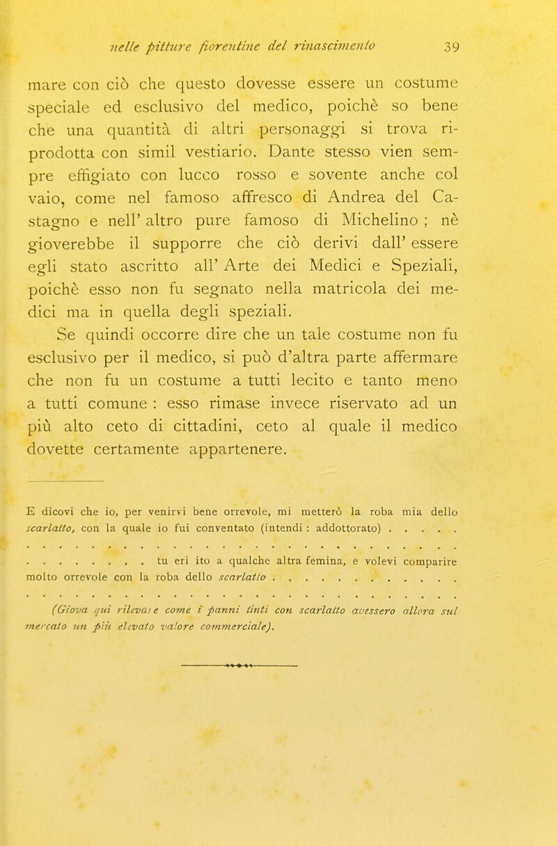 mare con ciò che questo dovesse essere un costume speciale ed esclusivo del medico, poiché so bene che una quantità di altri personaggi si trova ri- prodotta con simil vestiario. Dante stesso vien sem- pre effigiato con lucco rosso e sovente anche col vaio, come nel famoso affresco di Andrea del Ca- stagno e neir altro pure famoso di Michelino ; nè gioverebbe il supporre che ciò derivi dall' essere egli stato ascritto all' Arte dei Medici e Speziali, poiché esso non fu segnato nella matricola dei me- dici ma in quella degli speziali. Se quindi occorre dire che un tale costume non fu esclusivo per il medico, si può d'altra parte affermare che non fu un costume a tutti lecito e tanto meno a tutti comune : esso rimase invece riservato ad un più alto ceto di cittadini, ceto al quale il medico dovette certamente appartenere. E dicovi che io, per venirvi bene orrevole, mi metterò la roba mia dello scarlatto, con la quale io fui conventato (intendi : addottorato) tu eri ito a qualche altra femina, e volevi comparire molto orrevole con la roba dello scarlatto (Giova oui rilevai e come i panni tinti con scarlatto avessero allora sul mercato un piii elevato valore commerciale).