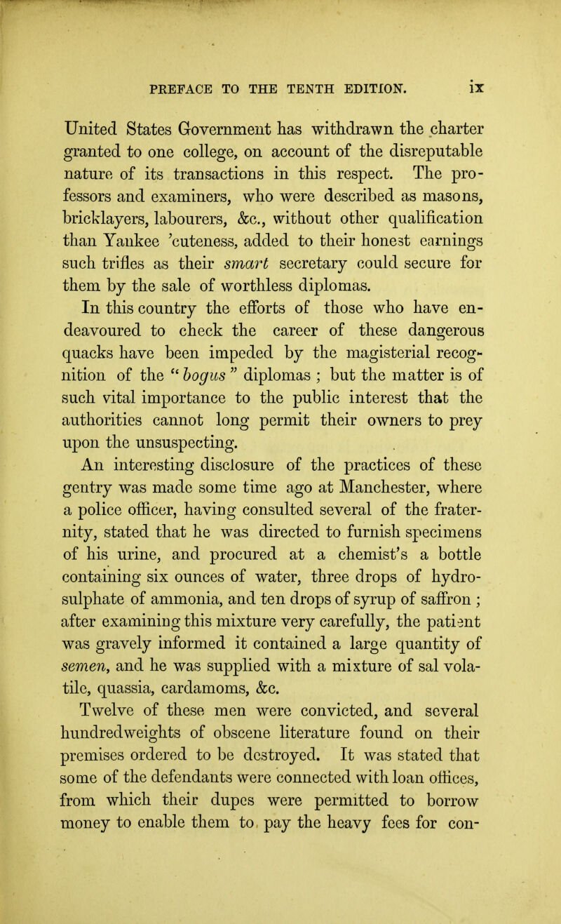 United States Government has withdrawn the charter granted to one college, on account of the disreputable nature of its transactions in this respect. The pro- fessors and examiners, who were described as masons, bricklayers, labourers, &c., without other qualification than Yankee 'cuteness, added to their honest earnings such trifles as their smart secretary could secure for them by the sale of worthless diplomas. In this country the efforts of those who have en- deavoured to check the career of these dangerous quacks have been impeded by the magisterial recog- nition of the bogus  diplomas ; but the matter is of such vital importance to the public interest that the authorities cannot long permit their owners to prey upon the unsuspecting. An interesting disclosure of the practices of these gentry was made some time ago at Manchester, where a police officer, having consulted several of the frater- nity, stated that he was directed to furnish specimens of his urine, and procured at a chemist's a bottle containing six ounces of water, three drops of hydro- sulphate of ammonia, and ten drops of syrup of saffron ; after examiniDg this mixture very carefully, the patient was gravely informed it contained a large quantity of semen, and he was supplied with a mixture of sal vola- tile, quassia, cardamoms, &c. Twelve of these men were convicted, and several hundredweights of obscene literature found on their premises ordered to be destroyed. It was stated that some of the defendants were connected with loan offices, from which their dupes were permitted to borrow money to enable them to pay the heavy fees for con-