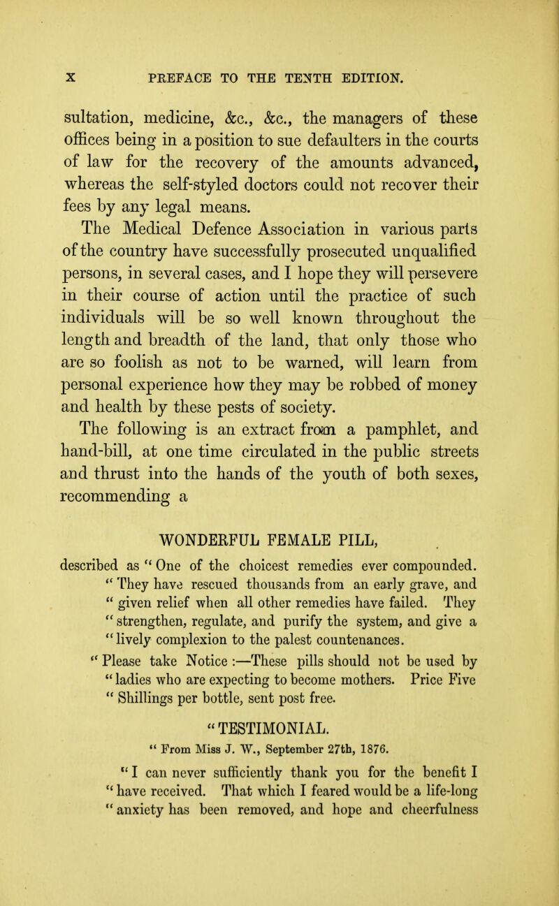 sultation, medicine, &c., &c., the managers of these offices being in a position to sue defaulters in the courts of law for the recovery of the amounts advanced, whereas the self-styled doctors could not recover their fees by any legal means. The Medical Defence Association in various parts of the country have successfully prosecuted unqualified persons, in several cases, and I hope they will persevere in their course of action until the practice of such individuals will be so well known throughout the length and breadth of the land, that only those who are so foolish as not to be warned, will learn from personal experience how they may be robbed of money and health by these pests of society. The following is an extract from a pamphlet, and hand-bill, at one time circulated in the public streets and thrust into the hands of the youth of both sexes, recommending a WONDERFUL FEMALE PILL, described as One of the choicest remedies ever compounded. They have rescued thousands from an early grave, and  given relief when all other remedies have failed. They strengthen, regulate, and purify the system, and give a ''lively complexion to the palest countenances. Please take Notice :—These pills should not be used by  ladies who are expecting to become mothers. Price Five Shillings per bottle, sent post free. TESTIMONIAL.  From Miss J. W., September 27th, 1876. I can never sufficiently thank you for the benefit I  have received. That which I feared would be a life-long  anxiety has been removed, and hope and cheerfulness
