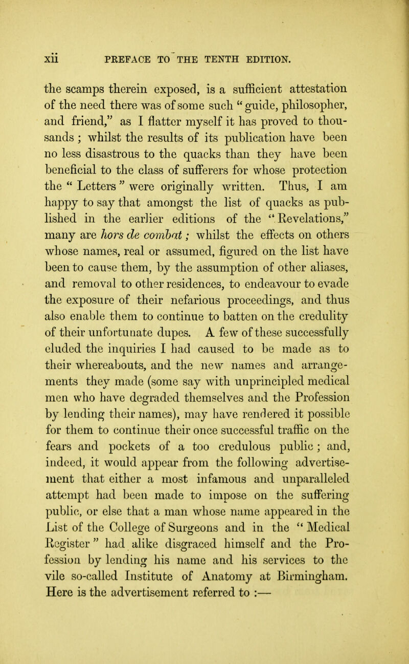 the scamps therein exposed, is a sufficient attestation of the need there was of some such guide, philosopher, and friend, as I flatter myself it has proved to thou- sands ; whilst the results of its publication have been no less disastrous to the quacks than they have been beneficial to the class of sufferers for whose protection the  Letters  were originally Avritten. Thus, I am happy to say that amongst the list of quacks as pub- lished in the earlier editions of the Kevelations, many are hors de combat; whilst the effects on others whose names, real or assumed, figured on the list have been to cause them, by the assumption of other aliases, and removal to other residences, to endeavour to evade the exposure of their nefarious proceedings, and thus also enable them to continue to batten on the credulity of their unfortuaate dupes. A few of these successfully eluded the inquiries I had caused to be made as to their whereabouts, and the new names and arrange- ments they made (some say with unprincipled medical men who have degraded themselves and the Profession by lending their names), may have rendered it possible for them to continue their once successful traffic on the fears and pockets of a too credulous public ; and, indeed, it would appear from the following advertise- ment that either a most infamous and unparalleled attempt had been made to impose on the suffering public, or else that a man whose name appeared in the List of the College of Surgeons and in the Medical Eegister  had alike disgraced himself and the Pro- fession by lending his name and his services to the vile so-called Institute of Anatomy at Birmingham. Here is the advertisement referred to :—