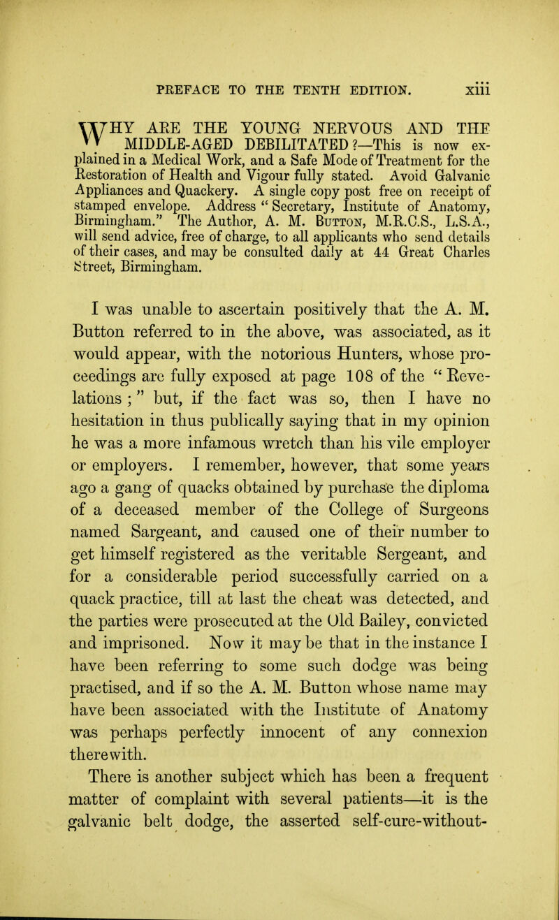 HY AEE THE YOUKG NEEVOUS AND THE MIDDLE-AGED DEBILITATED ?—This is now ex- plained in a Medical Work, and a Safe Mode of Treatment for the Restoration of Health and Vigour fully stated. Avoid Galvanic Appliances and Quackery. A single copy post free on receipt of stamped envelope. Address ^' Secretary, Institute of Anatomy, Birmingham. The Author, A M. Button, M.R.C.S., L.S.A, will send advice, free of charge, to all applicants who send details of their cases, and may be consulted daily at 44 Great Charles •Street, Birmingham. I was unable to ascertain positively that tlie A. M. Button referred to in the above, was associated, as it would appear, with the notorious Hunters, whose pro- ceedings are fully exposed at page 108 of the Keve- lations ;  but, if the fact was so, then I have no hesitation in thus publically saying that in my opinion he was a more infamous wretch than his vile employer or employers. I remember, however, that some years ago a gang of quacks obtained by purchase the diploma of a deceased member of the College of Surgeons named Sargeant, and caused one of their number to get himself registered as the veritable Sergeant, and for a considerable period successfully carried on a quack practice, till at last the cheat was detected, and the parties were prosecuted at the Old Bailey, convicted and imprisoned. Now it maybe that in the instance I have been referring: to some such dodo^e was beino^ O CD O practised, and if so the A. M. Button whose name may have been associated with the Institute of Anatomy was perhaps perfectly innocent of any connexion therewith. There is another subject which has been a frequent matter of complaint with several patients—it is the galvanic belt dodge, the asserted self-cure-without-