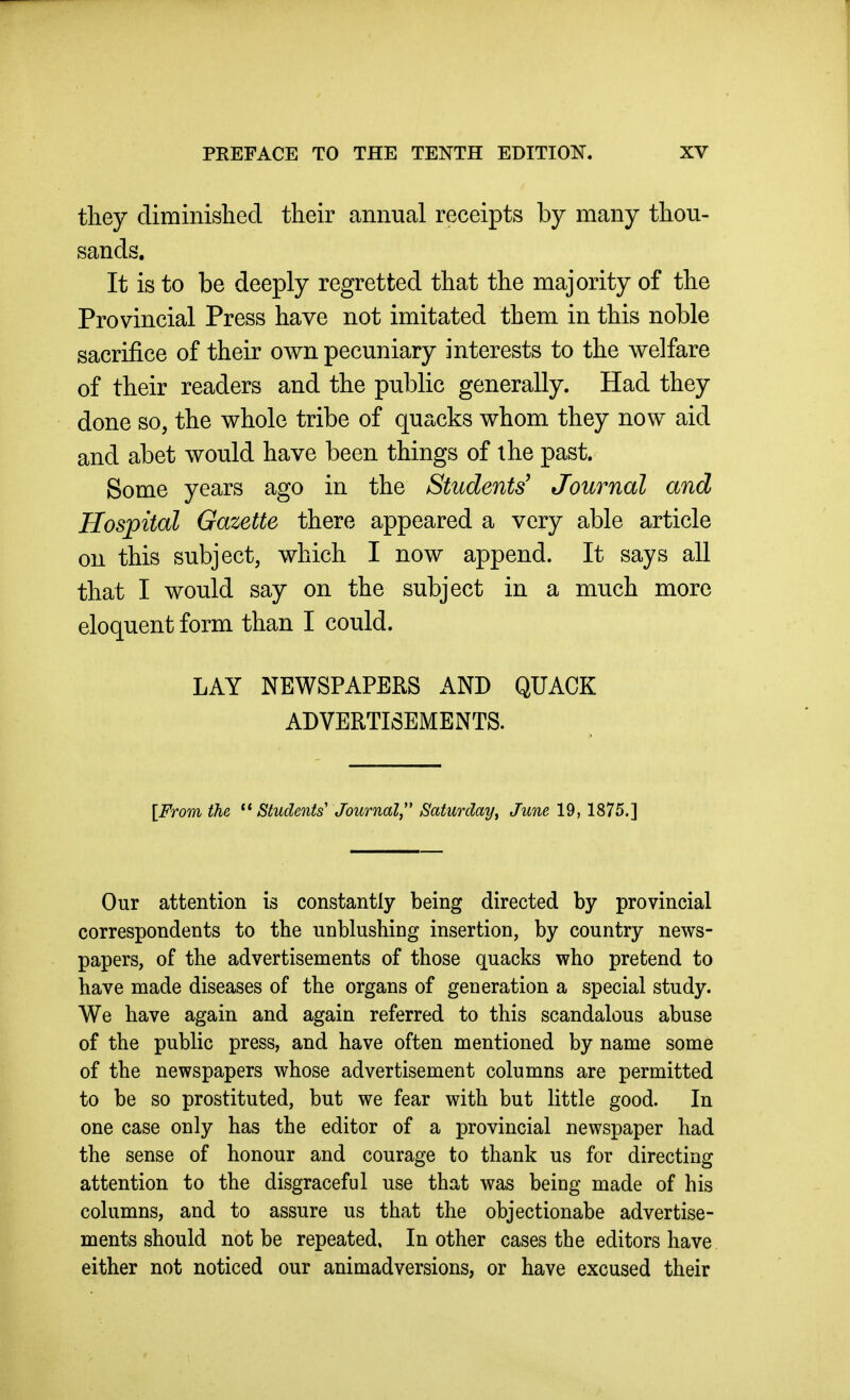 they diminished their annual receipts by many thou- sands. It is to be deeply regretted that the majority of the Provincial Press have not imitated them in this noble sacrifice of their own pecuniary interests to the welfare of their readers and the public generally. Had they done so, the whole tribe of quacks whom they now aid and abet would have been things of the past. Some years ago in the Students' Journal and Hospital Gazette there appeared a very able article on this subject, which I now append. It says all that I would say on the subject in a much more eloquent form than I could. LAY NEWSPAPERS AND QUACK ADVERTISEMENTS. [From the Students Journal,'' Saturday, June 19, 1875.] Our attention is constantly being directed by provincial correspondents to the unblushing insertion, by country news- papers, of the advertisements of those quacks who pretend to have made diseases of the organs of generation a special study. We have again and again referred to this scandalous abuse of the public press, and have often mentioned by name some of the newspapers whose advertisement columns are permitted to be so prostituted, but we fear with but little good. In one case only has the editor of a provincial newspaper had the sense of honour and courage to thank us for directing attention to the disgraceful use that was being made of his columns, and to assure us that the objectionabe advertise- ments should not be repeated, In other cases the editors have either not noticed our animadversions, or have excused their