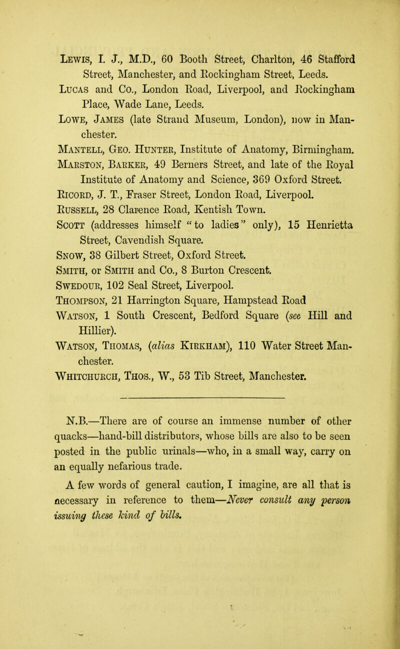 Lewis, I. J., M.B., 60 Booth Street, Charlton, 46 Stafford Street, Manchester, and Eockingham Street, Leeds. Lucas and Co., London Eoad, Liverpool, and Pvockingham Place, Wade Lane, Leeds. Lowe, James (late Strand Museum, London), i]ow in Man- chester. Mantell, Geo. Hunter, Institute of Anatomy, Birmingham. Maeston, Baeker, 49 Berners Street, and late of the Eoyal Institute of Anatomy and Science, 369 Oxford Street. EicORD, J. T,, Fraser Street, London Eoad, Liverpool. Eussell, 28 Clar-ence Eoad, Kentish Town. Scott (addresses himself to ladies only), 15 Henrietta Street, Cavendish Square. Snow, 38 Gilbert Street, Oxford Street. Smith, or Smith and Co., 8 Burton Crescent. SwEDOUR, 102 Seal Street, Liverpool. Thompson, 21 Harrington Square, Hampstead Eoad Watson, 1 South Crescent, Bedford Square {se& Hill and Hillier). Watson, Thomas, (alias Ktrkham), 110 Water Street Man- chester. Whitchurch, Thos., W., 53 Tib Street, Manchester. N.B.—There are of course an immense number of other quacks—hand-bill distributors, whose bills are also to be seen posted in the public urinals—who, in a small way, carry on an equally nefarious trade. A few words of general caution, I imagine, are all that is necessary in reference to them—Never consult any 'person issuing these hind of hills.