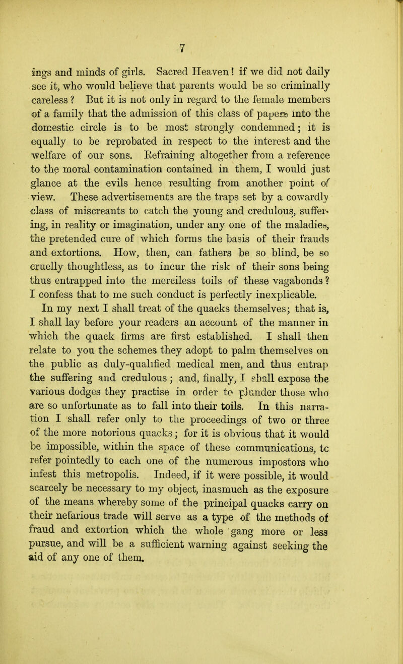 ings and minds of girls. Sacred Heaven! if we did not daily see it, who would believe that parents would be so criminally careless ? But it is not only in regard to the female members of a family that the admission of this class of papeiib into the domestic circle is to be most strongly condemned; it is equally to be reprobated in respect to the interest and the welfare of our sons. Eefraining altogether from a reference to the moral contamination contained in them, I would just glance at the evils hence resulting from another point of view. These advertisements are the traps set by a cowardl}) class of miscreants to catch the young and credulous, suffer- ing, in reality or imagination, under any one of the maladies, the pretended cure of which forms the basis of their frauds and extortions. How, then, can fathers be so blind, be so cruelly thoughtless, as to incur the risk of their sons being thus entrapped into the merciless toils of these vagabonds ? I confess that to me such conduct is perfectly inexplicable. In my next I shall treat of the quacks themselves; that is, I shall lay before your readers an account of the manner in which the quack firms are first established. I shall then relate to you the schemes they adopt to palm themselves on the public as duly-qualified medical men, and thus entrap the suffering and credulous ; and, finally, I g-hall expose the various dodges they practise in order to plunder those who are so unfortunate as to fall into their toils. In this narra- tion I shall refer only to the proceedings of two or three of the more notorious quacks; for it is obvious that it would be impossible, within the space of these communications, to refer pointedly to each one of the numerous impostors who infest this metropolis. Indeed, if it were possible, it would scarcely be necessary to my object, inasmuch as the exposure of the means whereby some of the principal quacks carry on their nefarious trade will serve as a type of the methods of fraud and extortion which the whole gang more or less pursue, and will be a sufficient warning against seeking the aid of any one of them.