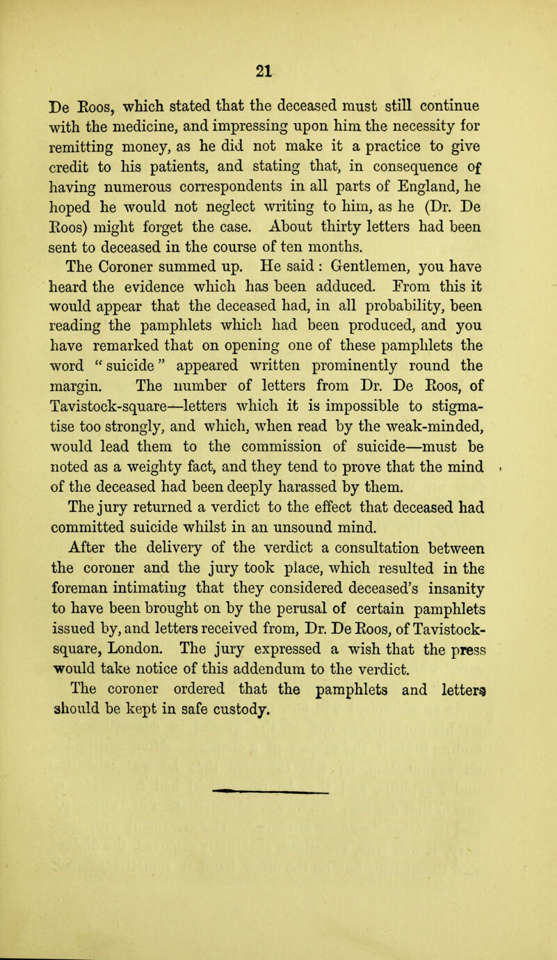 De Eoos, which stated that the deceased must still continue with the medicine, and impressing upon him the necessity for remitting money, as he did not make it a practice to give credit to his patients, and stating that, in consequence of having numerous correspondents in all parts of England, he hoped he would not neglect writing to him, as he (Dr. De Eoos) might forget the case. About thirty letters had been sent to deceased in the course of ten months. The Coroner summed up. He said : Gentlemen, you have heard the evidence which has been adduced. From this it would appear that the deceased had, in all probability, been reading the pamphlets which had been produced, and you have remarked that on opening one of these pamphlets the word  suicide appeared written prominently round the margin. The number of letters from Dr. De Eoos, of Tavistock-square—letters which it is impossible to stigma- tise too strongly, and which, when read by the weak-minded, would lead them to the commission of suicide—must be noted as a weighty fact, and they tend to prove that the mind < of the deceased had been deeply harassed by them. The jury returned a verdict to the effect that deceased had committed suicide whilst in an unsound mind. After the delivery of the verdict a consultation between the coroner and the jury took place, which resulted in the foreman intimating that they considered deceased's insanity to have been brought on by the perusal of certain pamphlets issued by, and letters received from. Dr. De Eoos, of Tavistock- square, London. The jury expressed a wish that the press would take notice of this addendum to the verdict. The coroner ordered that the pamphlets and letters should be kept in safe custody.