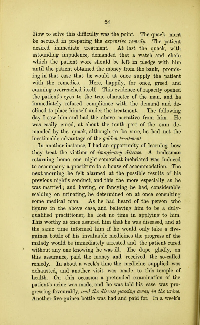 Ilow to solve this difficulty was the point. The quack must be secured in preparing the expensive remedy. The patient desired immediate treatment. At last the quack, with astounding impudence, demanded that a watch and chain which the patient wore should be left in pledge with him until the patient obtained the money from the bank, promis- ing in that case that he would at once supply the patient with the remedies. Here, happily, for once, greed and cunning overreached itself. This evidence of rapacity opened the patient's eyes to the true character of the man, and he immediately refused compliance with the demand and de- clined to place himself under the treatment. The following day I saw him and had the above narrative from him. He was easily cured, at about the tenth part of the sum de- manded by the quack, although, to be sure, he had not the inestimable advantage of the golden treatment. In another instance, I had an opportunity of learning how they treat the victims of imaginary disease. A tradesman returning home one night somewhat inebriated was induced to accompany a prostitute to a house of accommodation. The next morning he felt alarmed at the possible results of his previous night's conduct, and this the more especially as he was married; and having, or fancying he had, considerable scalding on urinating, he determined on at once consulting some medical man. As he had heard of the person who figures in the above case, and believing him to be a duly- qualified practitioner, he lost no time in applying to him. This worthy at once assured him that he was diseased, and at the same time informed him if he would only take a five- guinea bottle of his invaluable medicines the progress of the malady would be immediately arrested and the patient cured without any one knowing he was ill. The dupe gladly, on this assurance, paid the money and received the so-called remedy. In about a week's time the medicine supplied was exhausted, and another visit was made to this temple of health. On this occasion a pretended examination of the patient's urine was made, and he was told his case was pro- gressing favourably, and the disease passing away in the urine. Another five-guinea bottle was had and paid for. In a week's