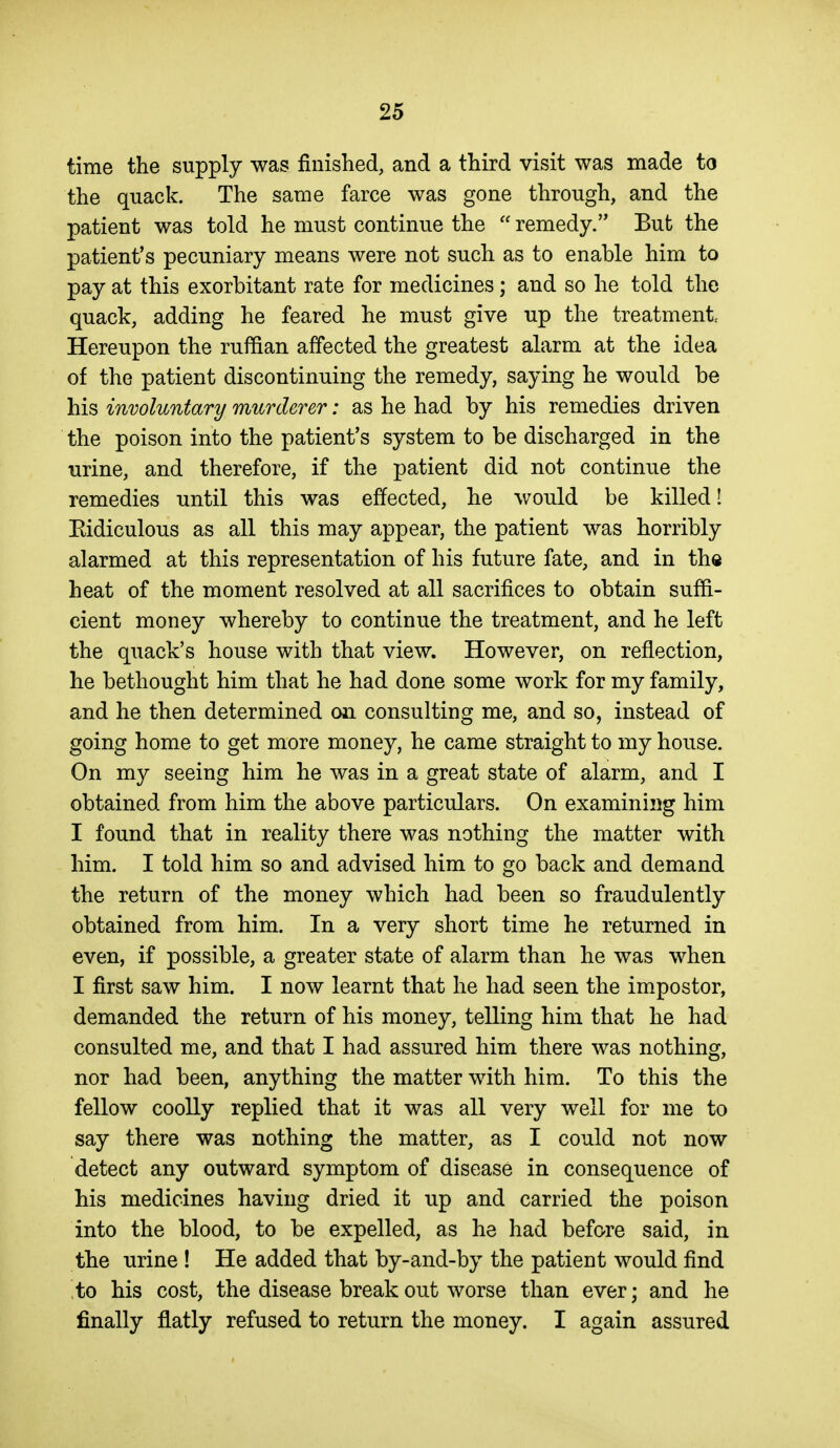 time the supply was finished, and a third visit was made to the quack. The same farce was gone through, and the patient was told he must continue the  remedy. But the patient's pecuniary means were not such as to enable him to pay at this exorbitant rate for medicines; and so he told the quack, adding he feared he must give up the treatments Hereupon the ruffian affected the greatest alarm at the idea of the patient discontinuing the remedy, saying he would be his involuntary murderer: as he had by his remedies driven the poison into the patient's system to be discharged in the urine, and therefore, if the patient did not continue the remedies until this was effected, he would be killed! Eidiculous as all this may appear, the patient was horribly alarmed at this representation of his future fate, and in the heat of the moment resolved at all sacrifices to obtain suffi- cient money whereby to continue the treatment, and he left the quack's house with that view. However, on reflection, he bethought him that he had done some work for my family, and he then determined on consulting me, and so, instead of going home to get more money, he came straight to my house. On my seeing him he was in a great state of alarm, and I obtained from him the above particulars. On examining him I found that in reality there was nothing the matter with him. I told him so and advised him to go back and demand the return of the money which had been so fraudulently obtained from him. In a very short time he returned in even, if possible, a greater state of alarm than he was when I first saw him. I now learnt that he had seen the impostor, demanded the return of his money, telling him that he had consulted me, and that I had assured him there was nothing, nor had been, anything the matter with him. To this the fellow coolly replied that it was all very well for me to say there was nothing the matter, as I could not now detect any outward symptom of disease in consequence of his medicines having dried it up and carried the poison into the blood, to be expelled, as he had before said, in the urine ! He added that by-and-by the patient would find to his cost, the disease break out worse than ever; and he finally flatly refused to return the money. I again assured