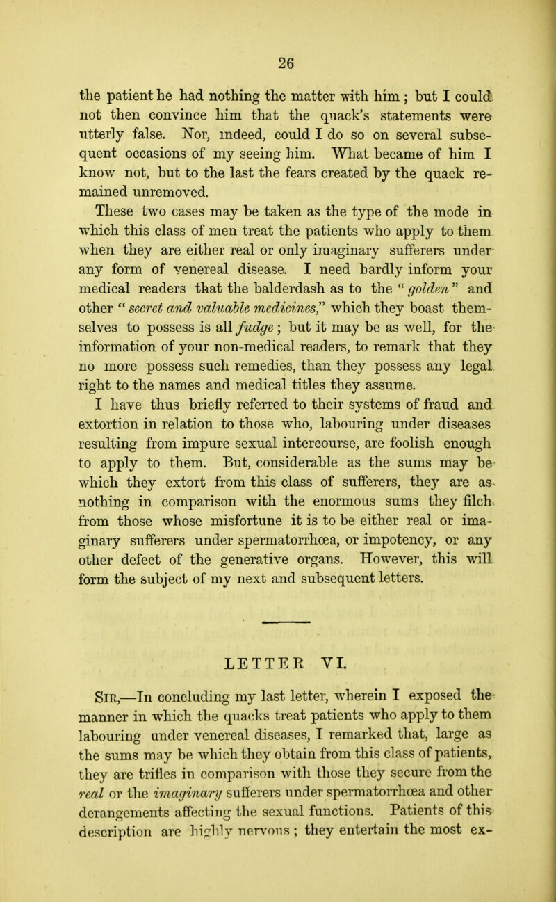 the patient he had nothing the matter with him; but I could not then convince him that the quack's statements were utterly false. Nor, indeed, could I do so on several subse- quent occasions of my seeing him. What became of him I know not, but to the last the fears created by the quack re- mained unremoved. These two cases may be taken as the type of the mode in which this class of men treat the patients who apply to them when they are either real or only imaginary sufferers under any form of venereal disease. I need hardly inform your medical readers that the balderdash as to the  golden  and other  secret and valuable medicines!' which they boast them- selves to possess is dXl fudge ; but it may be as well, for the information of your non-medical readers, to remark that they no more possess such remedies, than they possess any legal right to the names and medical titles they assume. I have thus briefly referred to their systems of fraud and extortion in relation to those who, labouring under diseases resulting from impure sexual intercourse, are foolish enough to apply to them. But, considerable as the sums may be which they extort from this class of sufferers, they are as nothing in comparison with the enormous sums they filch, from those whose misfortune it is to be either real or ima- ginary sufferers under spermatorrhoea, or impotency, or any other defect of the generative organs. However, this will form the subject of my next and subsequent letters. LETTEE VI. Sir,—In concluding my last letter, wherein I exposed the manner in which the quacks treat patients who apply to them labouring under venereal diseases, I remarked that, large as the sums may be which they obtain from this class of patients, they are trifles in comparison with those they secure from the real or the imaginary sufferers under spermatorrhoea and other derano-ements affectinof the sexual functions. Patients of this^ description are hi.dily nervous ; they entertain the most ex-