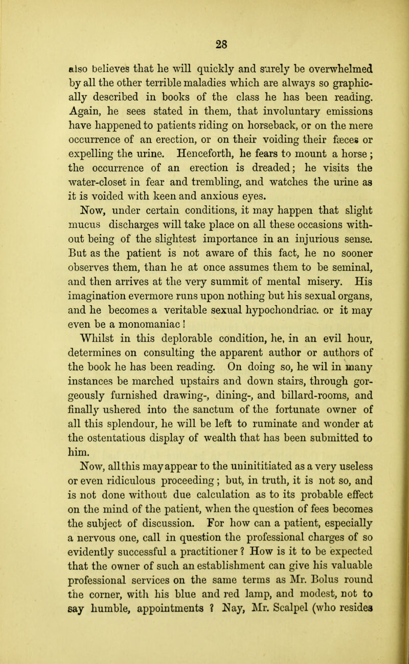 also believes that lie will quickly and surely be overwhelmed by all the other terrible maladies which are always so graphic- ally described in books of the class he has been reading. Again, he sees stated in them, that involuntary emissions have happened to patients riding on horseback, or on the mere occurrence of an erection, or on their voiding their faeces or expelling the urine. Henceforth, he fears to mount a horse ; the occurrence of an erection is dreaded; he visits the water-closet in fear and trembling, and watches the urine as it is voided with keen and anxious eyes. Now, under certain conditions, it may happen that slight mucus discharges will take place on all these occasions with- out being of the slightest importance in an injurious sense. But as the patient is not aware of this fact, he no sooner observes them, than he at once assumes them to be seminal, and then arrives at the very summit of mental misery. His imagination evermore runs upon nothing but his sexual organs, and he becomes a veritable sexual hypochondriac, or it may even be a monomaniac ! Whilst in this deplorable condition, he, in an evil hour, determines on consulting the apparent author or authors of the book he has been reading. On doing so, he wil in many instances be marched upstairs and down stairs, through gor- geously furnished drawing-, dining-, and billard-rooms, and finall}^ ushered into the sanctum of the fortunate owner of all this splendour, he will be left to ruminate and wonder at the ostentatious display of wealth that has been submitted to him. ^^'ow, all this may appear to the uuinititiated as a very useless or even ridiculous proceeding ; but, in truth, it is not so, and is not done without due calculation as to its probable effect on the mind of the patient, when the question of fees becomes the subject of discussion. For how can a patient, especially a nervous one, call in question the professional charges of so evidently successful a practitioner ? How is it to be expected that the owner of such an establishment can give his valuable professional services on the same terms as Mr. Bolus round the corner, with his blue and red lamp, and modest, not to say humble, appointments ? !Nay, Mr. Scalpel (who resides