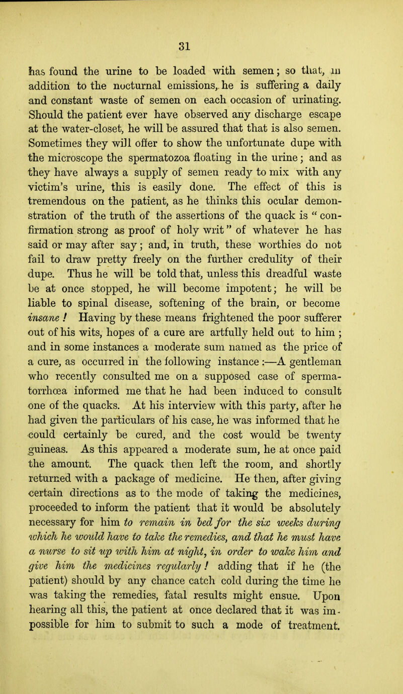 has found the -urine to be loaded with semen; so that, id addition to the nocturnal emissions,, he is suffering a daily and constant waste of semen on each occasion of urinating. Should the patient ever have observed any discharge escape at the water-closet, he will be assured that that is also semen. Sometimes they will ofier to show the unfortunate dupe with the microscope the spermatozoa floating in the urine; and as they have always a supply of semen ready to mix with any victim's urine, this is easily done. The effect of this is tremendous on the patient, as he thinks this ocular demon- stration of the truth of the assertions of the quack is  con- firmation strong as proof of holy writ of whatever he has said or may after say; and, in truth, these worthies do not fail to draw pretty freely on the further credulity of their dupe. Thus he will be told that, unless this dreadful waste be at once stopped, he will become impotent; he will be liable to spinal disease, softening of the brain, or become insane ! Having by these means frightened the poor sufferer out of his wits, hopes of a cure are artfully held out to him ; and in some instances a moderate sum named as the price of a cure, as occurred in the following instance :—A gentleman who recently consulted me on a supposed case of sperma- torrhoea informed me that he had been induced to consult one of the quacks. At his interview with this party, after he had given the particulars of his case, he was informed that he ■could certainly be cured, and the cost would be twenty guineas. As this appeared a moderate sum, he at once paid the amount. The quack then left the room, and shortly returned with a package of medicine. He then, after giving certain directions as to the mode of taking the medicines, proceeded to inform the patient that it would be absolutely necessary for him to remain in ted for the six weeks during lohich he would have to take the remedies, and that he must have a nurse to sit up with him at night, in order to wake him and give him the medicines regularly! adding that if he (the patient) should by any chance catch cold during the time he was taking the remedies, fatal results might ensue. Upon hearing all this, the patient at once declared that it was im ■■ possible for him to submit to such a mode of treatment.