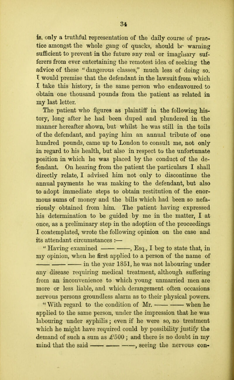 is, only a truthful representation of the daily course of prac- tice amongst the whole gang of quacks, should br warning sufficient to prevent in the future any real or imagliiary suf- ferers from ever entertaining the remotest idea of seeking the advice of these  dangerous classes/' much less of doing so. T would premise that the defendant in the lawsuit from which I take this history, is the same person who endeavoured to obtain one thousand pounds from the patient as related in my last letter. The patient who figures as plaintiff in the following his- tory, long after he had been duped and plundered in the manner hereafter shown, but whilst he was still in the toils of the defendant, and paying him an annual tribute of one hundred pounds, came up to London to consult me, not only in regard to his health, but also in respect to the unfortunate position in which he was placed by the conduct of the de- fendant. On hearing from the patient the particulars I shall directly relate, I advised him not only to discontinue the annual payments he was making to the defendant, but also to adopt immediate steps to obtain restitution of the enor- mous sums of money and the bills which had been so nefa- riously obtained from him. The patient having expressed his determination to be guided by me in the matter, I at once, as a preliminary step in the adoption of the proceedings I contemplated, wrote the following opinion on the case and its attendant circumstances :—  Having examined , Esq., I beg to state that, in my opinion, when he first applied to a person of the name of in the year 1851, he was not labouring under any disease requiring medical treatment, although suffering from an inconvenience to which young unmarried men are more or less liable, and which derangement often occasions nervous persons groundless alarm as to their physical powers.  With regard to the condition of Mr. when he applied to the same person, under the impression that he was labouring under syphilis; even if he were so, no treatment which he might have required could by possibility justify the demand of such a sum as i?500 ; and there is no doubt in my mind that the said , seeing the nervous con-