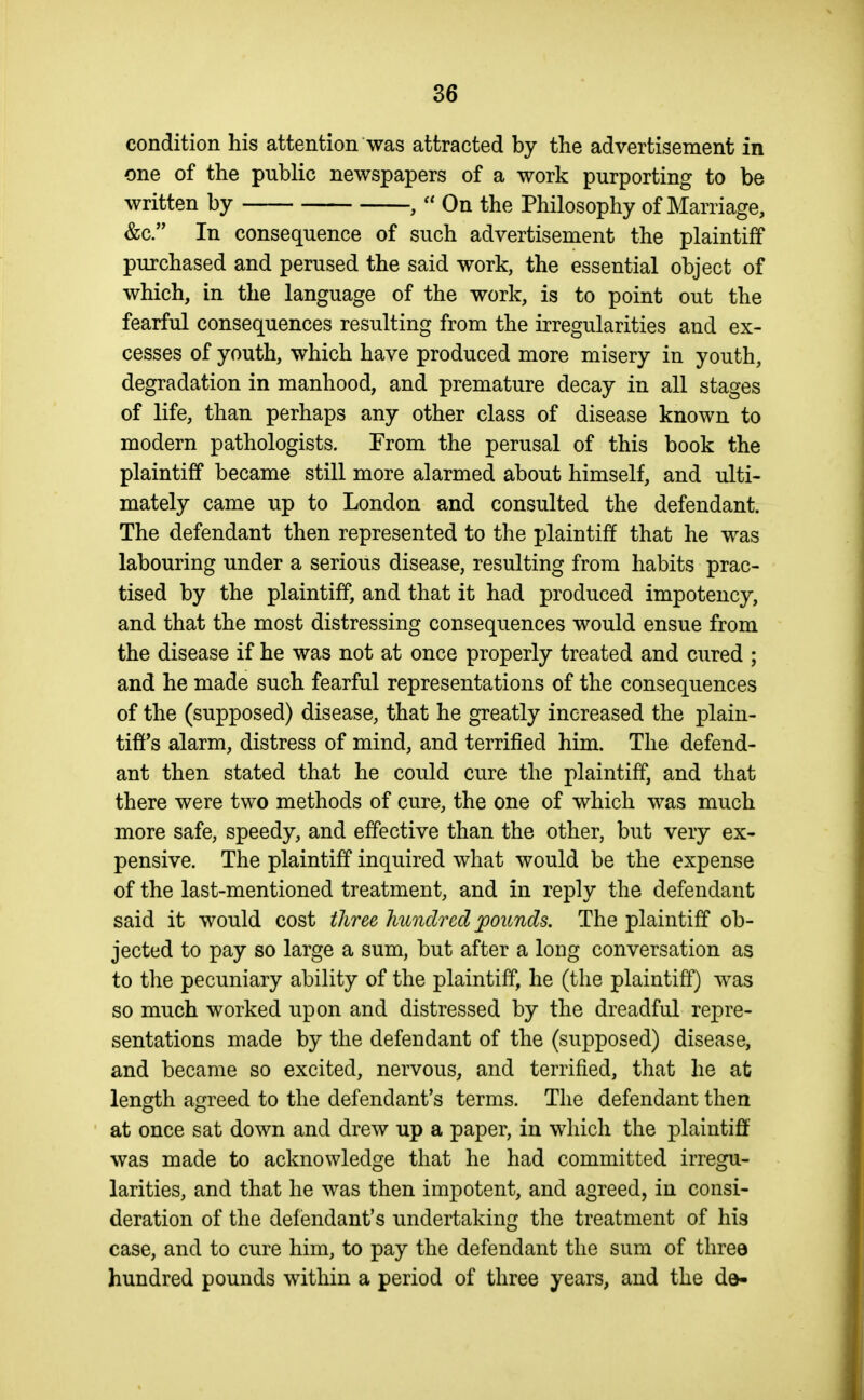 condition his attention was attracted by the advertisement in one of the public newspapers of a work purporting to be written by ,  On the Philosophy of Marriage, &c. In consequence of such advertisement the plaintiff purchased and perused the said work, the essential object of which, in the language of the work, is to point out the fearful consequences resulting from the irregularities and ex- cesses of youth, which have produced more misery in youth, degradation in manhood, and premature decay in all stages of life, than perhaps any other class of disease known to modern pathologists. From the perusal of this book the plaintiff became still more alarmed about himself, and ulti- mately came up to London and consulted the defendant. The defendant then represented to the plaintiff that he was labouring under a serious disease, resulting from habits prac- tised by the plaintiff, and that it had produced impotency, and that the most distressing consequences would ensue from the disease if he was not at once properly treated and cured ; and he made such fearful representations of the consequences of the (supposed) disease, that he greatly increased the plain- tiff's alarm, distress of mind, and terrified him. The defend- ant then stated that he could cure the plaintiff, and that there were two methods of cure, the one of which was much more safe, speedy, and effective than the other, but very ex- pensive. The plaintiff inquired what would be the expense of the last-mentioned treatment, and in reply the defendant said it would cost three hundred pounds. The plaintiff ob- jected to pay so large a sum, but after a long conversation as to the pecuniary ability of the plaintiff, he (the plaintiff) was so much worked upon and distressed by the dreadful repre- sentations made by the defendant of the (supposed) disease, and became so excited, nervous, and terrified, that he at length agreed to the defendant's terms. The defendant then at once sat down and drew up a paper, in which the plaintiff was made to acknowledge that he had committed irregu- larities, and that he was then impotent, and agreed, in consi- deration of the defendant's undertaking the treatment of his case, and to cure him, to pay the defendant the sum of three hundred pounds within a period of three years, and the de-