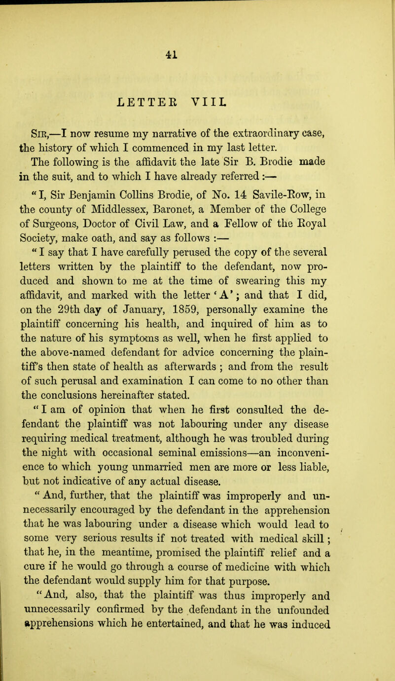 LETTER VIIL Sir,—I now resume my narrative of the extraordinary case, the history of which I commenced in my last letter. The following is the affidavit the late Sir B. Brodie made in the suit, and to which I have already referred :—  I, Sir Benjamin Collins Brodie, of No. 14 Savile-Eow, in the county of Middlessex, Baronet, a Member of the College of Surgeons, Doctor of Civil Law, and a Fellow of the Eoyal Society, make oath, and say as follows :—  I say that I have carefully perused the copy of the several letters written by the plaintiff to the defendant, now pro- duced and shown to me at the time of swearing this my affidavit, and marked with the letter ' A *; and that I did, on the 29th day of January, 1859, personally examine the plaintiff concerning his health, and inquired of him as to the nature of his symptoms as well, when he first applied to the above-named defendant for advice concerning the plain- tiff's then state of health as afterwards ; and from the result of such perusal and examination I can come to no other than the conclusions hereinafter stated.  I am of opinion that when he first consulted the de- fendant the plaintiff was not labouring under any disease requiring medical treatment, although he was troubled during the night with occasional seminal emissions—an inconveni- ence to which young unmarried men are more or less liable, but not indicative of any actual disease.  And, further, that the plaintiff was improperly and un- necessarily encouraged by the defendant in the apprehension that he was labouring under a disease which would lead to some very serious results if not treated with medical skill; that he, in the meantime, promised the plaintiff relief and a cure if he would go through a course of medicine with which the defendant would supply him for that purpose. And, also, that the plaintiff was thus improperly and unnecessarily confirmed by the defendant in the unfounded apprehensions which he entertained, and that he was induced