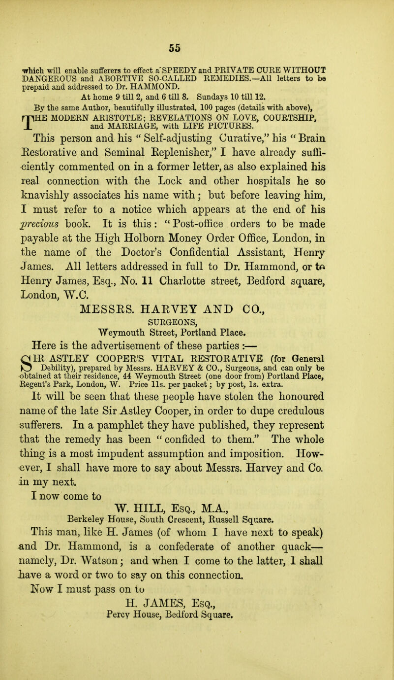 ■which will enable sufferers to effect a'SPEEDY and PRIVATE CURE WITHOUT DANGEROUS and ABORTIVE SO-CALLED REMEDIES.—All letters to be prepaid and addressed to Dr. HAMMOND. At home 9 till 2, and 6 till 8. Sundays 10 till 12. By the same Author, beautifully illustrated, 100 pages (details with above), THE MODERN ARISTOTLE; REVELATIONS ON LOVE, COURTSHIP, and MARRIAGE, with LIFE PICTURES. This person and his  Self-adjusting Curative, his  Brain Eestorative and Seminal Keplenisher, I have already suffi- ciently commented on in a former letter, as also explained his real connection with the Lock and other hospitals he so knavishly associates his name with; but before leaving him, I must refer to a notice which appears at the end of his precious book. It is this:  Post-office orders to be made payable at the High Holborn Money Order Office, London, in the name of the Doctor's Confidential Assistant, Henry James. All letters addressed in full to Dr. Hammond, or Henry James, Esq., ISTo. 11 Charlotte street, Bedford square, London, W.C. MESSES. HAEVEY AND CO., SURGEONS, Weymouth Street, Portland Place. Here is the advertisement of these parties :— SIR ASTLEY COOPER'S VITAL RESTORATIVE (for General Debility), prepared by Messrs. HARVEY & CO., Surgeons, and can only be obtained at their residence, 44 Weymouth Street (one door from) Portland Place, Regent's Park, London, W. Price lis. per packet; by post, Is. extra. It will be seen that these people have stolen the honoured name of the late Sir Astley Cooper, in order to dupe credulous sufferers. In a pamphlet they have published, they represent that the remedy has been  confided to them. The whole thing is a most impudent assumption and imposition. How- ever, I shall have more to say about Messrs. Harvey and Co. in my next. I now come to W. HILL, Esq., M.A, Berkeley House, South Crescent, Russell Square. This man, like H. James (of whom I have next to speak) and Dr. Hammond, is a confederate of another quack— namely, Dr. Watson; and when I come to the latter, 1 shall Lave a word or two to say on this connection. Now I must pass on lu H. JAMES, Esq., Percy House, Bedford Square.