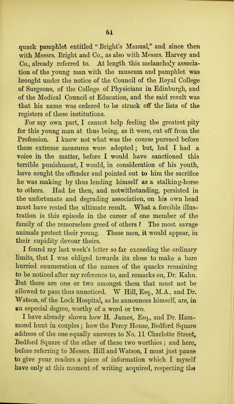 quack pamphlet entitled  Briglit's Manual, and since then with Messrs. Bright and Co., as also with Messrs. Harvey and Co., already referred to. At length this melancholy associa- tion of the young man with the museum and pamphlet was brought under the notice of the Council of the Eoyal College of Surgeons, of the College of Physicians in Edinburgh, and of the Medical Council ot Education, and the said result was that his name v/as ordered to be struck off the lists of the registers of these institutions. Eor my own part, I cannot help feeling the greatest pity for this young man at thus being, as it were, cut off from the Profession. I know not what was the course pursued before these extreme measures were adopted; but, had I had a voice in the matter, before I would have sanctioned this terrible punishment, I would, in consideration of his youth, have sought the offender and pointed out to him the sacrifice he was making by thus lending himself as a stalking-horse to others. Had he then, and notwithstanding, persisted in the unfortunate and degrading association, on his own head must have rested the ultimate result. What a forcible illus- tration is this episode in the career of one member of the family of the remorseless greed of others ? The most savage animals protect their young. These men, it would appear, in their cupidity devour theirs. I found my last week's letter so far exceeding the ordinary limits, that I w^as obliged towards its close to make a bare hurried enumeration of the names of the quacks remaining to be noticed after my reference to, and remarks on. Dr. Kahn. But there are one or two amongst them that must not be allowed to pass thus unnoticed. W Hill, Esq., M.A., and Dr. Watson, of the Lock Hospital, as he announces himself, are, in an especial degree, worthy of a word or two. I have already shown how H. James, Esq., and Dr. Ham- mond hunt in couples ; how the Percy House, Bedford Square address of the one equally answers to No. 11 Charlotte Street, Bedford Square of the other of these two worthies ; and here, before referring to Messrs. Hill and Watson, I must just pause to give your readers a piece of information which I myself have only at this moment of writing acquired, respecting the