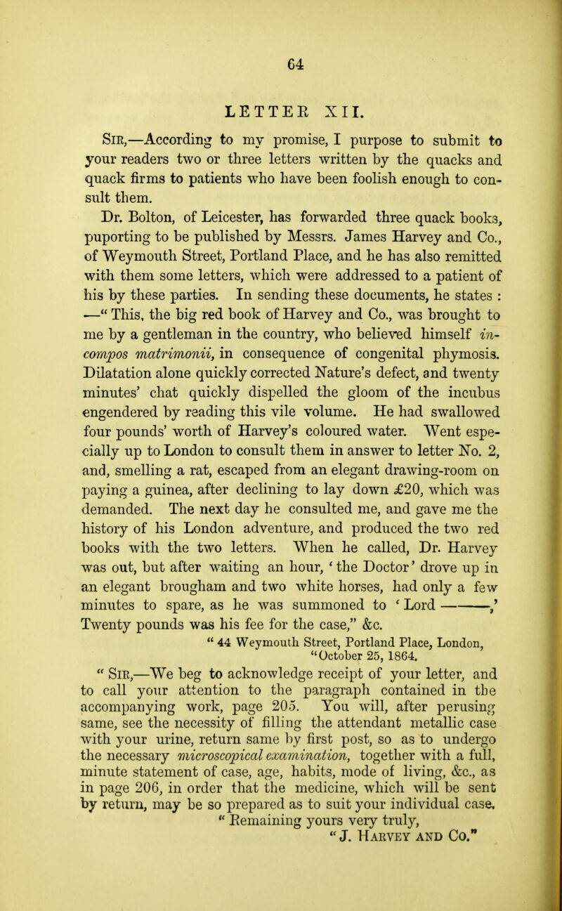 LET TEE XII. Sir,—According to my promise, I purpose to submit to your readers two or three letters written by the quacks and quack firms to patients who have been foolish enough to con- sult them. Dr. Bolton, of Leicester, has forwarded three quack books, puporting to be published by Messrs. James Harvey and Co., of Weymouth Street, Portland Place, and he has also remitted with them some letters, which were addressed to a patient of his by these parties. In sending these documents, he states : •— This, the big red book of Harvey and Co., was brought to me by a gentleman in the country, who believed himself in- compos matrimonii J in consequence of congenital phymosis. Dilatation alone quickly corrected Nature's defect, and twenty minutes' chat quickly dispelled the gloom of the incubus engendered by reading this vile volume. He had swallowed four pounds' worth of Harvey's coloured water. Went espe- cially up to London to consult them in answer to letter iNTo. 2, and, smelling a rat, escaped from an elegant drawing-room on paying a guinea, after declining to lay down £20, which was demanded. The next day he consulted me, and gave me the history of his London adventure, and produced the two red books with the two letters. When he called, Dr. Harvey was out, but after waiting an hour, * the Doctor' drove up in an elegant brougham and two white horses, had only a few minutes to spare, as he was summoned to ' Lord Twenty pounds was his fee for the case, &c.  44 Weymouth Street, Portland Place, London, October 25, 1864.  Sir,—We beg to acknowledge receipt of your letter, and to call your attention to the paragraph contained in the accompanying work, page 205. You will, after perusing same, see the necessity of filling the attendant metallic case with your urine, return same l:>y first post, so as to undergo the necessary microscopical examination, together with a full, minute statement of case, age, habits, mode of living, &c., as in page 206, in order that the medicine, which will be sent by return, may be so prepared as to suit your individual case.  Eemaining yours very truly,  J. Harvey and Co.