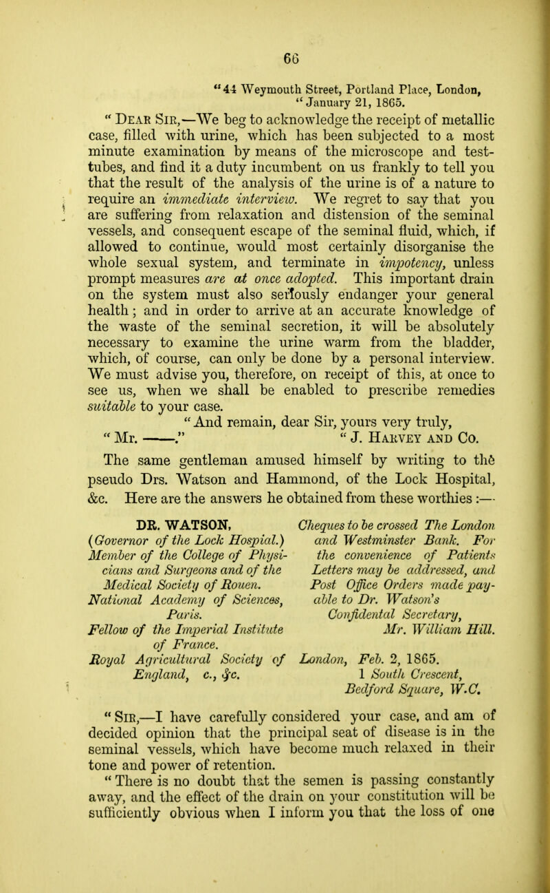  44 Weymouth Street, Portland Place, London, ''January 21, 1865.  Dear Sir,—We beg to acknowledge the receipt of metallic case, filled with urine, which has been subjected to a most minute examination by means of the microscope and test- tubes, and find it a duty incumbent on us frankly to tell you that the result of the analysis of the urine is of a nature to require an immediate intervieio. We regret to say that you are suffering from relaxation and distension of the seminal vessels, and consequent escape of the seminal fluid, which, if allowed to continue, would most certainly disorganise the whole sexual system, and terminate in impotency, unless prompt measures are at once adopted. This important drain on the system must also seriously endanger your general health; and in order to arrive at an accurate knowledge of the waste of the seminal secretion, it will be absolutely necessary to examine the urine warm from the bladder, which, of course, can only be done by a personal interview. We must advise you, therefore, on receipt of this, at once to see us, when we shall be enabled to prescribe remedies suitable to your case.  And remain, dear Sir, yours very truly,  Mr.  J. Harvey and Co. The same gentleman amused himself by writing to th6 pseudo Drs. Watson and Hammond, of the Lock Hospital, &c. Here are the answers he obtained from these worthies :— DR. WATSON, Cheques to be crossed The London {Governor of the Lock Hospial.) and Westminster Bank. For Member of the College of Physi- the convenience of Patients dans and Surgeons and of the Letters may be addressed^ and Medical Society of Rouen. Post Office Orders made pay- National Academy of Sciences^ able to D7\ Watson's Paris. Confidental Secretary^ Fellow of the Imperial Institute Mr. William Hill, of France. Royal Agricultural Society of London^ Feb. 2, 1865. England^ c, ^c. 1 South Crescent^ Bedford Square, W.C.  Sir,—I have carefully considered your case, and am of decided opinion that the principal seat of disease is in the seminal vessels, which have become much relaxed in their tone and power of retention.  There is no doubt that the semen is passing constantly away, and the effect of the drain on your constitution will be sufficiently obvious when I inform you that the loss of one