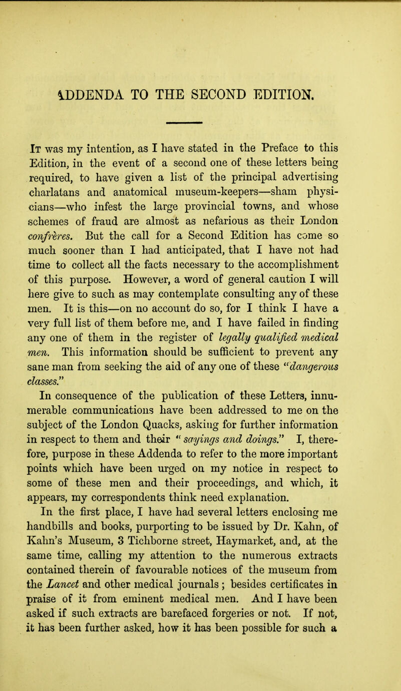 iDDENDA TO THE SECOND EDITION. It was my intention, as I have stated in the Preface to this Edition, in the event of a second one of these letters being required, to have given a list of the principal advertising charlatans and anatomical museum-keepers—sham physi- cians—who infest the large provincial towns, and whose schemes of fraud are almost as nefarious as their London confreres. But the call for a Second Edition has come so much sooner than I had anticipated, that I have not had time to collect all the facts necessary to the accomplishment of this purpose. However, a word of general caution I will here give to such as may contemplate consulting any of these men. It is this—on no account do so, for I think I have a very full list of them before me, and I have failed in finding any one of them in the register of legally qualified medical men. This information should be sufficient to prevent any sane man from seeking the aid of any one of these dangerous classes. In consequence of the publication of these Letters, innu- merable communications have been addressed to me on the subject of the London Quacks, asking for further information in respect to them and their  sayings and doings!' I, there- fore, purpose in these Addenda to refer to the more important points which have been urged on my notice in respect to some of these men and their proceedings, and which, it appears, my correspondents think need explanation. In the first place, I have had several letters enclosing me handbills and books, purporting to be issued by Dr. Kahn, of Kahn's Museum, 3 Tichborne street, Haymarket, and, at the same time, calling my attention to the numerous extracts contained therein of favourable notices of the museum from the Lancet and other medical journals ; besides certificates in praise of it from eminent medical men. And I have been asked if such extracts are barefaced forgeries or not. If not, it has been further asked, how it has been possible for such a