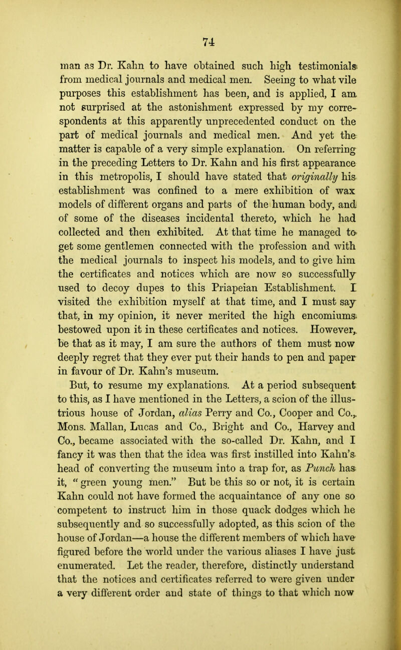 man as Dr. Kalin to have obtained such liigh testimonial from medical journals and medical men. Seeing to what vile purposes this establishment has been, and is applied, I am not surprised at the astonishment expressed by my corre- spondents at this apparently unprecedented conduct on the part of medical journals and medical men. And yet the matter is capable of a very simple explanation. On referring in the preceding Letters to Dr. Kahn and his first appearance in this metropolis, I should have stated that originally his establishment was confined to a mere exhibition of wax models of different organs and parts of the human body, and of some of the diseases incidental thereto, which he had collected and then exhibited. At that time he managed to get some gentlemen connected with the profession and with the medical journals to inspect his models, and to give him the certificates and notices which are now so successfully used to decoy dupes to this Priapeian Establishment. I visited the exhibition myself at that time, and I must say that, in my opinion, it never merited the high encomiums, bestowed upon it in these certificates and notices. However,, be that as it may, I am sure the authors of them must now deeply regret that they ever put their hands to pen and paper in favour of Dr. Kahn's museum. But, to resume my explanations. At a period subsequent to this, as I have mentioned in the Letters, a scion of the illus- trious house of Jordan, alias Perry and Co., Cooper and Co.,. Mons. Mallan, Lucas and Co., Bright and Co., Harvey and Co., became associated with the so-called Dr. Kahn, and I fancy it was then that the idea was first instilled into Kahn's head of converting the museum into a trap for, as Punch has it,  green young men, But be this so or not, it is certain Kahn could not have formed the acquaintance of any one so competent to instruct him in those quack dodges which he subsequently and so successfully adopted, as this scion of the house of Jordan—a house the different members of which have figured before the world under the various aliases I have just enumerated. Let the reader, therefore, distinctly understand that the notices and certificates referred to were given under a very different order and state of things to that which now