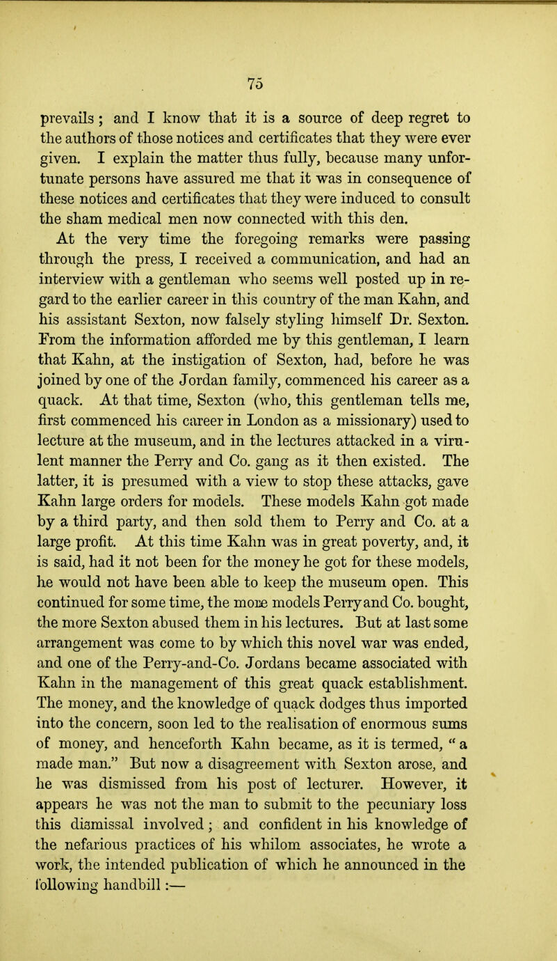 prevails ; and I know that it is a source of deep regret to the authors of those notices and certificates that they were ever given. I explain the matter thus fully, because many unfor- tunate persons have assured me that it was in consequence of these notices and certificates that they were induced to consult the sham medical men now connected with this den. At the very time the foregoing remarks were passing through the press, I received a communication, and had an interview with a gentleman who seems well posted up in re- gard to the earlier career in this country of the man Kahn, and his assistant Sexton, now falsely styling himself Dr. Sexton. From the information afforded me by this gentleman, I learn that Kahn, at the instigation of Sexton, had, before he was joined by one of the Jordan family, commenced his career as a quack. At that time. Sexton (who, this gentleman tells me, first commenced his career in London as a missionary) used to lecture at the museum, and in the lectures attacked in a viru- lent manner the Perry and Co. gang as it then existed. The latter, it is presumed with a view to stop these attacks, gave Kahn large orders for models. These models Kahn got made by a third party, and then sold them to Perry and Co. at a large profit. At this time Kahn was in great poverty, and, it is said, had it not been for the money he got for these models, he would not have been able to keep the museum open. This continued for some time, the more models Perry and Co. bought, the more Sexton abused them in his lectures. But at last some arrangement was come to by which this novel war was ended, and one of the Perry-and-Co. Jordans became associated with Kahn in the management of this great quack establishment. The money, and the knowledge of quack dodges thus imported into the concern, soon led to the realisation of enormous sums of money, and henceforth Kahn became, as it is termed,  a made man. But now a disagreement with Sexton arose, and he was dismissed from his post of lecturer. However, it appears he was not the man to submit to the pecuniary loss this dismissal involved; and confident in his knowledge of the nefarious practices of his whilom associates, he wrote a work, the intended publication of which he announced in the following handbill:—