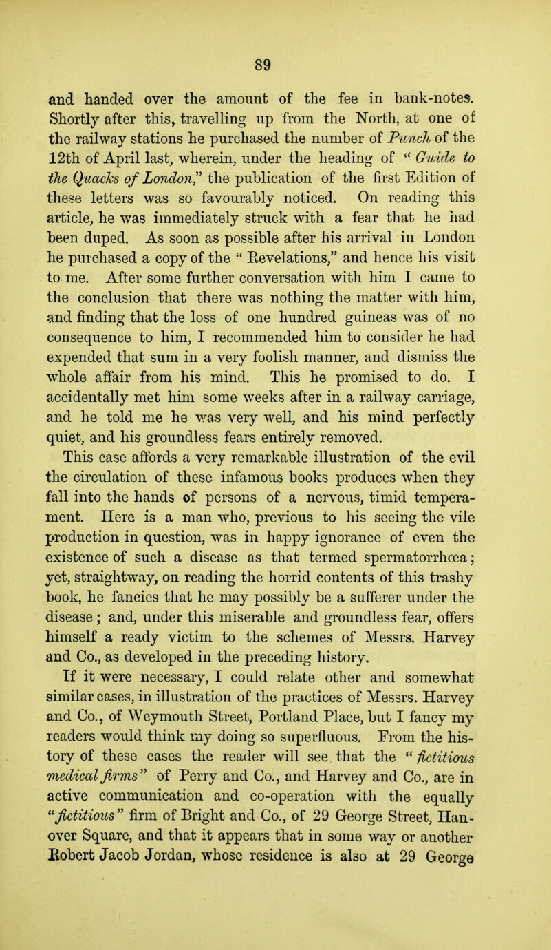 and handed over the amount of the fee in bank-notes. Shortly after this, travelling up from the North, at one of the railway stations he purchased the number of Punch of the 12th of April last, wherein, under the heading of ''Guide to the Quacks of London'' the publication of the first Edition of these letters was so favourably noticed. On reading this article, he was immediately struck with a fear that he had been duped. As soon as possible after his arrival in London he purchased a copy of the  Eevelations, and hence his visit to me. After some further conversation with him I came to the conclusion that there was nothing the matter with him, and finding that the loss of one hundred guineas was of no consequence to him, 1 recommended him to consider he had expended that sum in a very foolish manner, and dismiss the whole affair from his mind. This he promised to do. I accidentally met him some weeks after in a railway carriage, and he told me he v/as very well, and his mind perfectly quiet, and his groundless fears entirely removed. This case affords a very remarkable illustration of the evil the circulation of these infamous books produces when they fall into the hands of persons of a nervous, timid tempera- ment. Here is a man who, previous to his seeing the vile production in question, Avas in happy ignorance of even the existence of such a disease as that termed spermatorrhoea; yet, straightw^ay, on reading the horrid contents of this trashy book, he fancies that he may possibly be a sufferer under the disease; and, under this miserable and groundless fear, offers himself a ready victim to the schemes of Messrs. Harvey and Co., as developed in the preceding history. If it were necessary, I could relate other and somewhat similar cases, in illustration of the practices of Messrs. Harvey and Co., of Weymouth Street, Portland Place, but I fancy my readers would think my doing so superfluous. Prom the his- tory of these cases the reader will see that the  fictitimts medical firms'' of Perry and Co., and Harvey and Co., are in active communication and co-operation with the equally fictitious firm of Bright and Co., of 29 George Street, Han- over Square, and that it appears that in some way or another Eobert Jacob Jordan, whose residence is also at 29 George