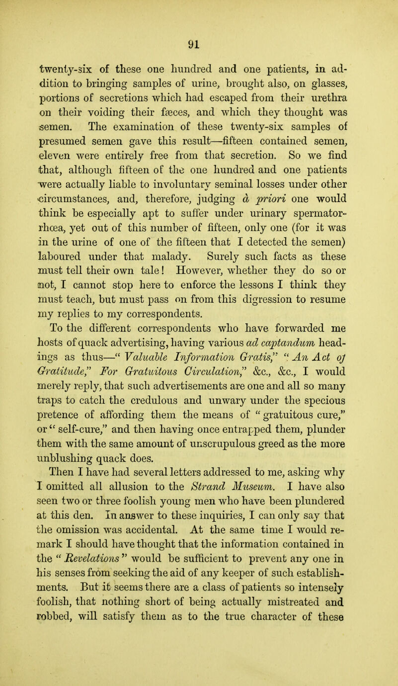 twenty-six of these one liundred and one patients, in ad- dition to bringing samples of urine, brought also, on glasses, portions of secretions which had escaped from their urethra on their voiding their faeces, and which they thought was semen. The examination of these twenty-six samples of presumed semen gave this result—fifteen contained semen, eleven were entirely free from that secretion. So we find that, although fifteen of the one hundred and one patients were actually liable to involuntary seminal losses under other circumstances, and, therefore, judging d priori one would think be especially apt to suffer under urinary spermator- rhoea, yet out of this number of fifteen, only one (for it was in the urine of one of the fifteen that I detected the semen) laboured under that malady. Surely such facts as these must tell their own tale! However, whether they do so or snot, I cannot stop here to enforce the lessons I think they must teach, but must pass on from this digression to resume my replies to my correspondents. To the different correspondents who have forwarded me hosts of quack advertising, having various ad captanditm head- ings as thus— ValuaUe Information Gratis^'  An Act oj Gratitude^' For Gratuitous Circulation^^ &c., &c., I would merely reply, that such advertisements are one and all so many traps to catch the credulous and unwary under the specious pretence of affording them the means of  gratuitous cure, or  self-cure, and then having once entrapped them, plunder them with the same amount of unscrupulous greed as the more unblushing quack does. Then I have had several letters addressed to me, asking why I omitted all allusion to the Strand Museum. I have also seen two or three foolish young men who have been plundered at this den. In answer to these inquiries, I can only say that tlie omission was accidental. At the same time I would re- mark I should have thought that the information contained in the  Revelations  would be sufficient to prevent any one in his senses from seeking the aid of any keeper of such establish- ments. But it seems there are a class of patients so intensely foolish, that nothing short of being actually mistreated and robbed, will satisfy them as to the true character of these