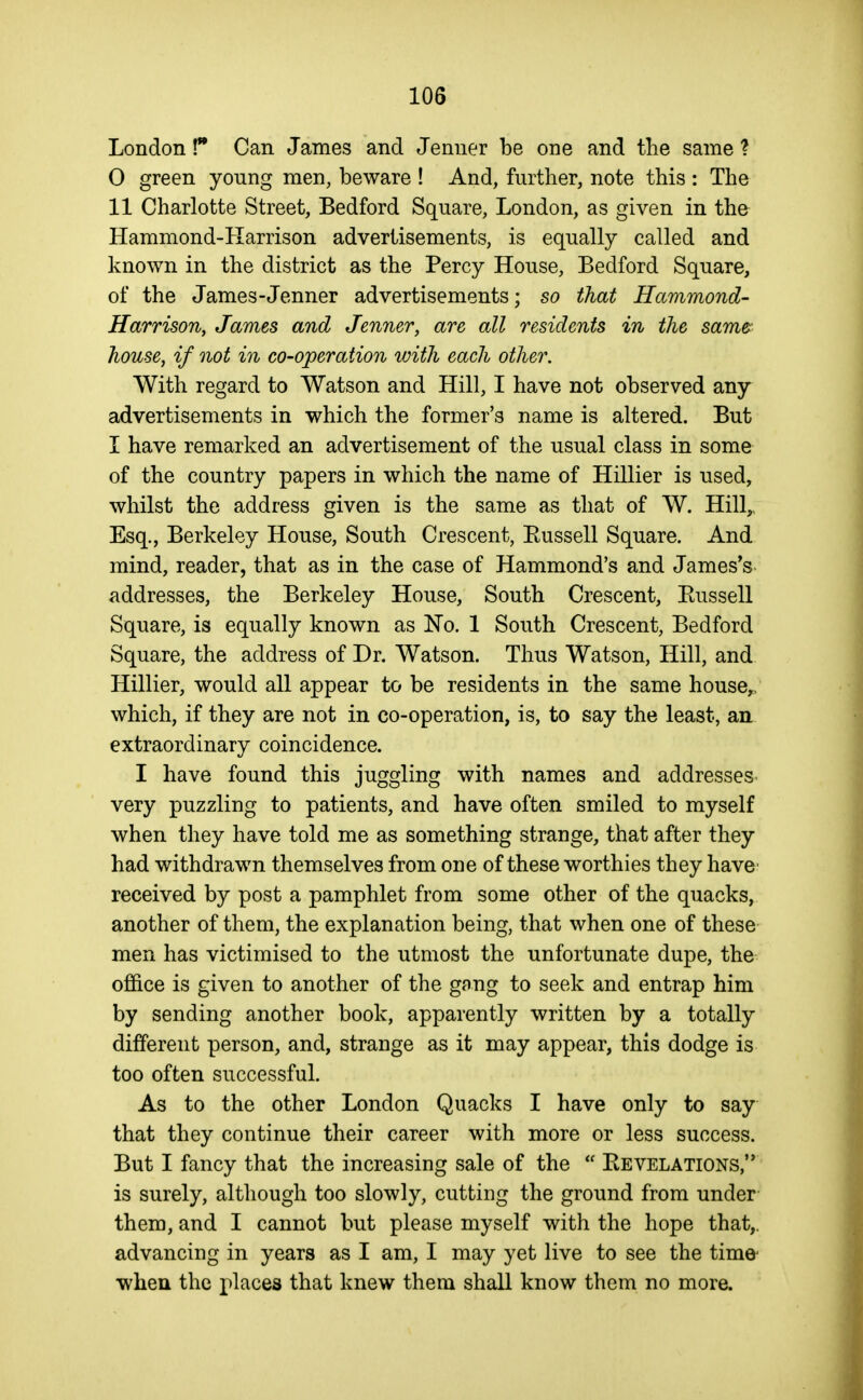 London! Can James and Jenner be one and the same ? 0 green young men, beware ! And, further, note this : The 11 Charlotte Street, Bedford Square, London, as given in the Hammond-Harrison advertisements, is equally called and known in the district as the Percy House, Bedford Square, of the James-Jenner advertisements; so that Hammond- Harrison, James and Jenner, are all residents in the same house, if not in co-operation with each other. With regard to Watson and Hill, I have not observed any advertisements in which the former's name is altered. But 1 have remarked an advertisement of the usual class in some of the country papers in which the name of Hillier is used, whilst the address given is the same as that of W. Hill,, Esq., Berkeley House, South Crescent, Eussell Square. And mind, reader, that as in the case of Hammond's and James's addresses, the Berkeley House, South Crescent, Eussell Square, is equally known as No. 1 South Crescent, Bedford Square, the address of Dr. Watson. Thus Watson, Hill, and Hillier, would all appear to be residents in the same house^ which, if they are not in co-operation, is, to say the least, an extraordinary coincidence. I have found this juggling with names and addresses' very puzzling to patients, and have often smiled to myself when they have told me as something strange, that after they had withdrawn themselves from one of these worthies they have' received by post a pamphlet from some other of the quacks, another of them, the explanation being, that when one of these men has victimised to the utmost the unfortunate dupe, the ofiice is given to another of the gang to seek and entrap him by sending another book, apparently written by a totally different person, and, strange as it may appear, this dodge is too often successful. As to the other London Quacks I have only to say that they continue their career with more or less success. But I fancy that the increasing sale of the  Kevelations,'* is surely, although too slowly, cutting the ground from under them, and I cannot but please myself with the hope that,, advancing in years as I am, I may yet live to see the time- when the places that knew them shall know them no more.