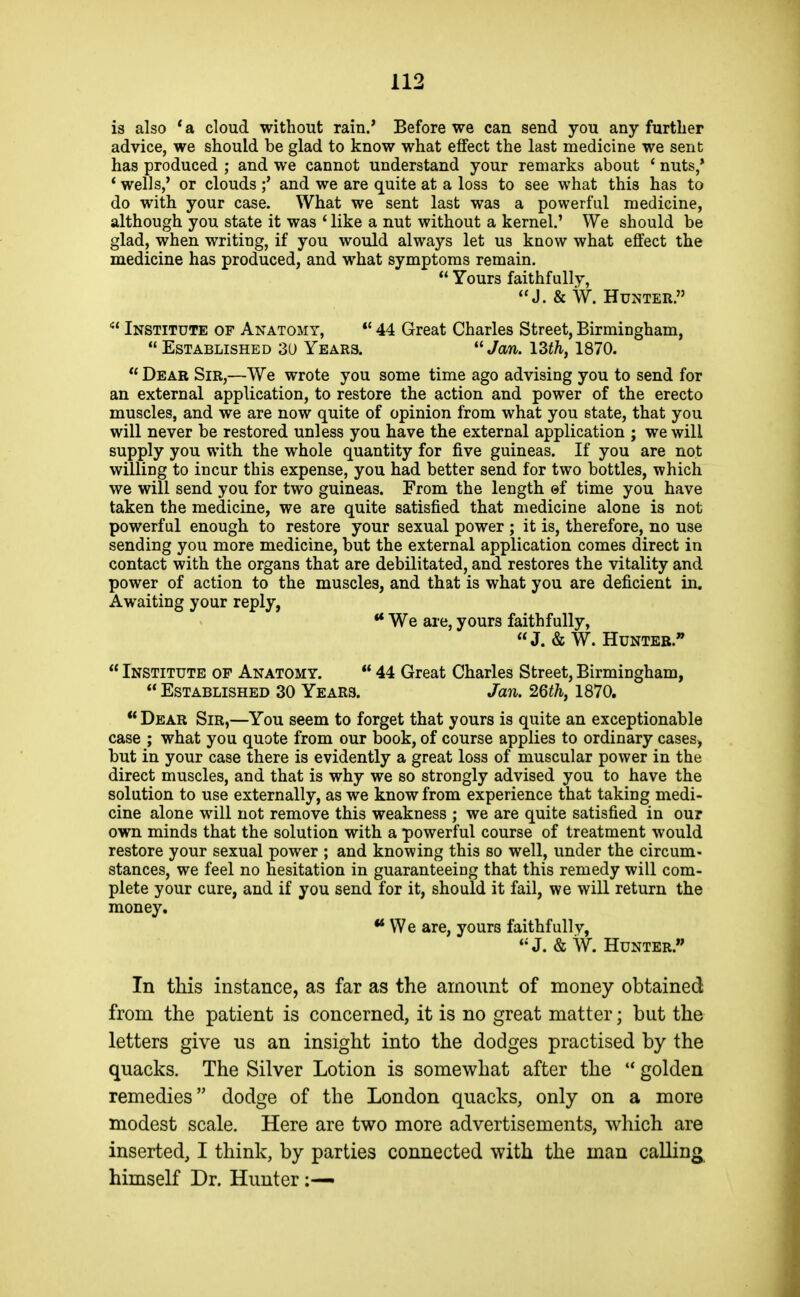 is also * a cloud without rain/ Before we can send you any further advice, we should be glad to know what effect the last medicine we sent has produced ; and we cannot understand your remarks about ' nuts,' ' wells,' or clouds ;' and we are quite at a loss to see what this has to do with your case. What we sent last was a powerful medicine, although you state it was * like a nut without a kernel.' We should be glad, when writing, if you would always let us know what effect the medicine has produced, and what symptoms remain.  Yours faithfully, J. &W. Hunter.  Institute of Anatomy, *' 44 Great Charles Street, Birmingham,  Established 3U Years.  Jan. \Zt\ 1870.  Dear Sir,—We wrote you some time ago advising you to send for an external application, to restore the action and power of the erecto muscles, and we are now quite of opinion from what you state, that you will never be restored unless you have the external application ; we will supply you with the whole quantity for five guineas. If you are not willing to incur this expense, you had better send for two bottles, which we will send you for two guineas. From the length ©f time you have taken the medicine, we are quite satisfied that medicine alone is not powerful enough to restore your sexual power ; it is, therefore, no use sending you more medicine, but the external application comes direct in contact with the organs that are debilitated, and restores the vitality and power of action to the muscles, and that is what you are deficient in. Awaiting your reply, ** We are, yours faithfully, J. & W. Hunter.  Institute of Anatomy.  44 Great Charles Street, Birmingham,  Established 30 Years. Jan. 26th, 1870. Dear Sir,—You seem to forget that yours is quite an exceptionable case ; what you quote from our book, of course applies to ordinary cases, but in your case there is evidently a great loss of muscular power in the direct muscles, and that is why we so strongly advised you to have the solution to use externally, as we know from experience that taking medi- cine alone will not remove this weakness ; we are quite satisfied in our own minds that the solution with a powerful course of treatment would restore your sexual power ; and knowing this so well, under the circum- stances, we feel no hesitation in guaranteeing that this remedy will com- plete your cure, and if you send for it, should it fail, we will return the money. ** We are, yours faithfullv, ♦•J. &W. Hunter. In this instance, as far as the amount of money obtained from the patient is concerned, it is no great matter; but the letters give us an insight into the dodges practised by the quacks. The Silver Lotion is somewhat after the  golden remedies dodge of the London quacks, only on a more modest scale. Here are two more advertisements, which are inserted, I think, by parties connected with the man calling, himself Dr. Hunter
