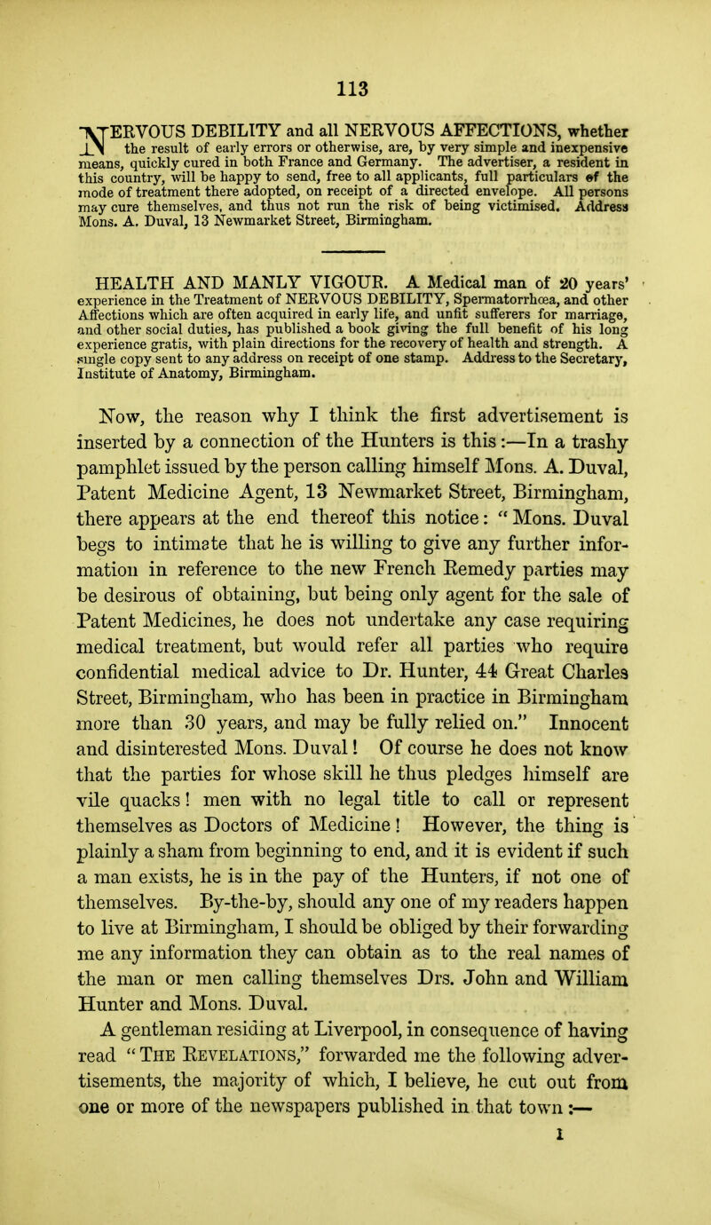 •\TERVOUS DEBILITY and all NERVOUS AFFECTIONS, whether the result of early errors or otherwise, are, by very simple and inexpensive means, quickly cured in both France and Germany. The advertiser, a resident in this country, will be happy to send, free to all applicants, full particulars «f the mode of treatment there adopted, on receipt of a directed envelope. All persons may cure themselves, and thus not run the risk of being victimised. Address Mons. A. Duval, 13 Newmarket Street, Birmingham. HEALTH AND MANLY VIGOUR. A Medical man of 20 years' ' experience in the Treatment of NERVOUS DEBILITY, Spermatorrhoea, and other Affections which are often acquired in early life, and unfit sufferers for marriage, and other social duties, has published a book giWng the full benefit of his long experience gratis, with plain directions for the recovery of health and strength. A .smgle copy sent to any address on receipt of one stamp. Addi-ess to the Secretary, Institute of Anatomy, Birmingham. Now, the reason why I think the first advertisement is inserted by a connection of the Hunters is this:—In a trashy pamphlet issued by the person calling himself Mons. A. Duval, Patent Medicine Agent, 13 Newmarket Street, Birmingham, there appears at the end thereof this notice:  Mons. Duval begs to intimate that he is willing to give any further infor- mation in reference to the new French Eemedy parties may be desirous of obtaining, but being only agent for the sale of Patent Medicines, he does not undertake any case requiring medical treatment, but would refer all parties who require confidential medical advice to Dr. Hunter, 44 Great Charles Street, Birmingham, who has been in practice in Birmingham more than 30 years, and may be fully relied on. Innocent and disinterested Mons. Duval 1 Of course he does not know that the parties for whose skill he thus pledges himself are vile quacks! men with no legal title to call or represent themselves as Doctors of Medicine! However, the thing is plainly a sham from beginning to end, and it is evident if such a man exists, he is in the pay of the Hunters, if not one of themselves. By-the-by, should any one of my readers happen to live at Birmingham, I should be obliged by their forwarding me any information they can obtain as to the real names of the man or men calling themselves Drs. John and William Hunter and Mons. Duval. A gentleman residing at Liverpool, in consequence of having read  The Eevelations, forwarded me the following adver- tisements, the majority of which, I believe, he cut out from one or more of the newspapers published in that town:— I
