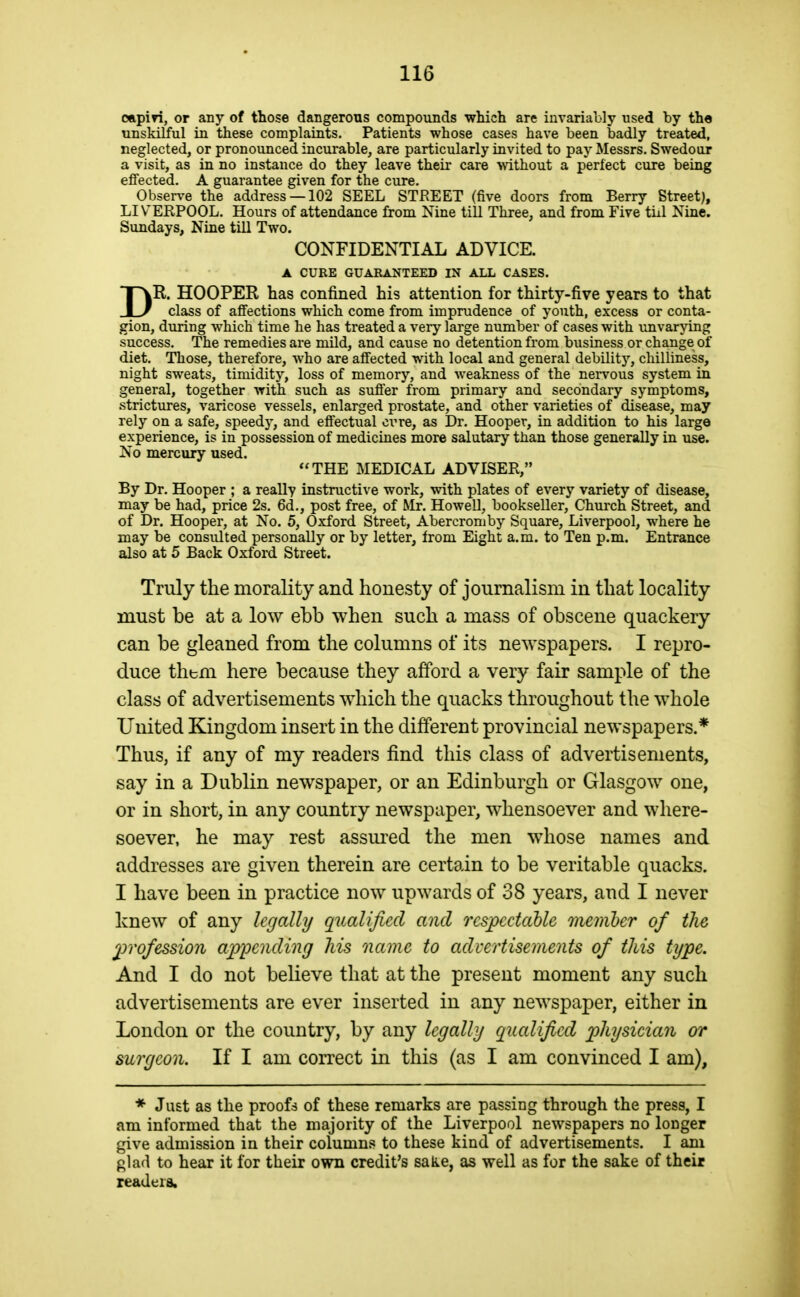 oapin, or any of those dangerous compoiinds which are invariably used by the unskilful in these complaints. Patients whose cases have been badly treated, neglected, or pronounced incurable, are particularly invited to pay Messrs. Swedoor a visit, as in no instance do they leave their care wthout a perfect cure being effected. A guarantee given for the cure. Observe the address —102 SEEL STREET (five doors from Berry Street), LIVERPOOL. Hours of attendance from Nine till Three, and from Five tiil Nine. Sundays, Nine till Two. CONFIDENTIAL ADVICE. A CURE GUARANTEED IN ALL CASES. DR. HOOPER has confined his attention for thirty-five years to that class of affections which come from imprudence of youth, excess or conta- gion, during which time he has treated a very large number of cases with unvarying success. The remedies are mild, and cause no detention from business or change of diet. Those, therefore, who are affected with local and general debility, chilliness, night sweats, timidity, loss of memory, and weakness of the nervous system in general, together with such as suffer from primary and secondary symptoms, strictures, varicose vessels, enlarged prostate, and other varieties of disease, may rely on a safe, speedy, and effectual ci^re, as Dr. Hooper, in addition to his large experience, is in possession of medicines more salutary than those generally in use. No mercury used. THE MEDICAL ADVISER, By Dr. Hooper ; a really instructive work, with plates of every variety of disease, may be had, price 2s. 6d., post free, of Mr. Howell, bookseller. Church Street, and of Dr. Hooper, at No. 5, Oxford Street, Abercromby Square, Liverpool, where he may be consulted personally or by letter, from Eight a.m. to Ten p.m. Entrance also at 5 Back Oxford Street. Truly the morality and honesty of journalism in that locality must be at a low ebb when such a mass of obscene quackery can be gleaned from the columns of its newspapers. I repro- duce them here because they afford a very fair sample of the class of advertisements which the quacks throughout the whole United Kingdom insert in the different provincial newspapers.* Thus, if any of my readers find this class of advertisements, say in a Dublin newspaper, or an Edinburgh or Glasgow one, or in short, in any country newspaper, whensoever and where- soever, he may rest assm^ed the men whose names and addresses are given therein are certain to be veritable quacks. I have been in practice now upwards of 38 years, and I never knew of any legally qualified and rcspcctahU memher of the 2Jrofessio7i appending his name to advertisements of this type. And I do not believe that at the present moment any such advertisements are ever inserted in any newspaper, either in London or the country, by any legally qiialified physician or surgeon. If I am correct in this (as I am convinced I am). * Ju£t as the proofs of these remarks are passing through the press, I am informed that the majority of the Liverpool newspapers no longer give admission in their columns to these kind of advertisements. I am glad to hear it for their own credit's sake, as well as for the sake of their readers.