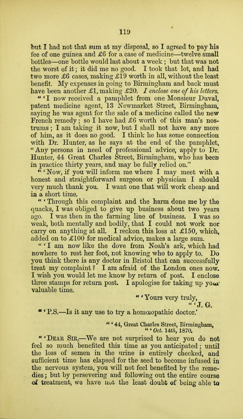 but I had not that sum at my disposal, so I agreed to pay his fee of one guinea and £6 for a case of medicine—twelve small bottles—one bottle would last about a week ; but that was not the worst of it; it did me no good. I took that lot, and had two more £6 cases, making £19 worth in all, without the least benefit. My expenses in going to Birmingham and back must have been another £1, making £20. / enclose one of his letters. *I now received a pamphlet from one Monsieur Duval, patent medicine agent, 13 J^ewmarket Street, Birmingham, saying he was agent for the sale of a medicine called the new French remedy; so I have had £6 worth of this man's nos- trums ; I am taking it now, but I shall not have any more of him, as it does no good. I think he has some connection with Dr. Hunter, as he says at the end of the pamphlet,  Any persons in need of professional advice, apply to Dr. Hunter, 44 Great Charles Street, Birmingham, who has been in practice thirty years, and may be fully relied on.  ' Now, if you will inform me where I may meet with a honest and straightforward surgeon or physician I should very much thank you. I want one that will work cheap and in a short time.  ' Through this complaint and the harm done me by the quacks, I was obliged to give up business about two years ago. I was then in the farming line of business. I was so weak, both mentally and bodily, that I could not work nor carry on anything at all. I reckon this loss at £150, which, added on to £100 for medical advice, makes a large sum.  ' I am now like the dove from Noah's ark, which had nowhere to rest her foot, not knowing who to apply to. Do you think there is any doctor in Bristol that can successfully treat my complaint ? I am afraid of the London ones now. I wish you would let me know by return of post. I enclose three stamps for return post. I apologise for taking up youi.* valuable time.  * Yours very truly, ^J. G. • * P.S.—Is it any use to try a homoeopathic doctor.'  * 44, Great Charles Street, Birmingham,  ' Oct \Athy 1870. 'Dear Sir,—We are not surprised to hear you do not feel so much benefited this time as you anticipated; until the loss of semen in the urine is entirely checked, and sufficient time has elapsed for the seed to become infused in the nervous system, you will not feel benefited by the reme- dies ; but by persevering and following out the entire course of treatment^ we have nob the least doubt of being able to