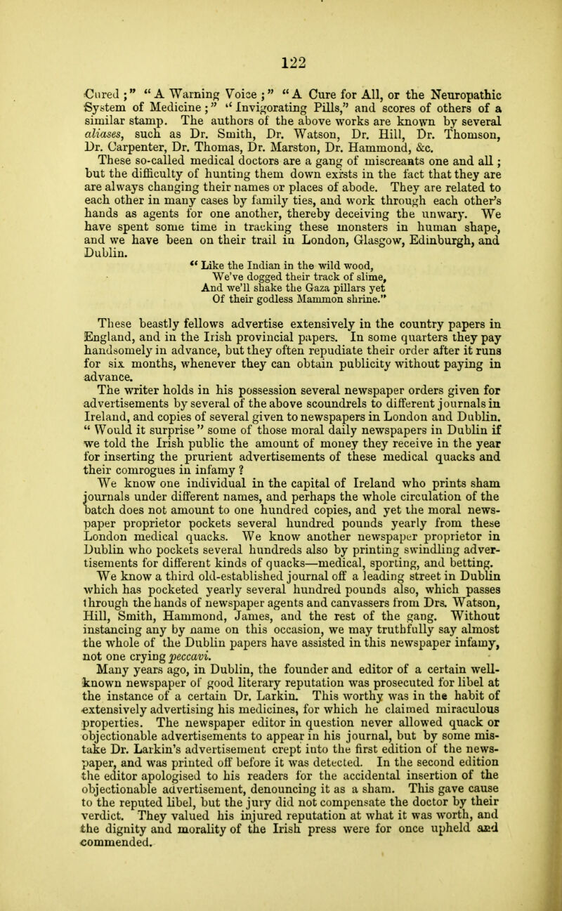 €ureJ ; A Warnino; Voice ; A Cure for All, or the Neuropathic System of Medicine ; Invigorating Pills, and scores of others of a similar stamp. The authors of the above works are known by several aliases, such as Dr. Smith, Dr. Watson, Dr. Hill, Dr. Thomson, Dr. Carpenter, Dr. Thomas, Dr. Marston, Dr. Hammond, &c. These so-called medical doctors are a gang of miscreants one and aU.; but the difficulty of hunting them down exi'sts in the fact that they are are always changing their names or places of abode. They are related to each other in many cases by family ties, and work through each other's hands as agents for one another, thereby deceiving the unwary. We have spent some time in tracking these monsters in human shape, and we have been on their trail in London, Glasgow, Edinburgh, and Dublin. Like the Indian in the wild wood, We've dogged their track of slime. And we'll shake the Gaza pillars yet Of their godless Mammon shrine. These beastly fellows advertise extensively in the country papers in England, and in the Irish provincial papers. In some quarters they pay handsomely in advance, but they often repudiate their order after it runs for six months, whenever they can obtain publicity without paying in advance. The writer holds in his possession several newspaper orders given for advertisements by several of the above scoundrels to different journals in Ireland, and copies of several given to newspapers in London and Dublin.  Would it surprise  some of those moral daily newspapers in Dublin if we told the Irish public the amount of money they receive in the year for inserting the prurient advertisements of these medical quacks and their comrogues in infamy ? We know one individual in the capital of Ireland who prints sham journals under different names, and perhaps the whole circulation of the batch does not amount to one hundred copies, and yet the moral news- paper proprietor pockets several hundred pounds yearly from these London medical quacks. We know another newspaper proprietor in Dublin who pockets several hundreds also by printing swindling adver- tisements for different kinds of quacks—medical, sporting, and betting. We know a third old-established journal off a leading street in Dublin which has pocketed yearly several hundred pounds also, which passes through the hands of newspaper agents and canvassers from Drs. Watson, Hill, Smith, Hammond, James, and the rest of the gang. Without instancing any by name on this occasion, we may truthfully say almost the whole of the Dublin papers have assisted in this newspaper infamy, not one crying peccavi. Many years ago, in Dublin, the founder and editor of a certain well- known newspaper of good literary reputation was prosecuted for libel at the instance of a certain Dr. Larkin. This worthy was in the habit of •extensively advertising his medicines, for which he claimed miraculous properties. The newspaper editor in question never allowed quack or objectionable advertisements to appear in his journal, but by some mis- take Dr. Larkin's advertisement crept into the first edition of the news- paper, and was printed off before it was detected. In the second edition the editor apologised to his readers for the accidental insertion of the objectionable advertisement, denouncing it as a sham. This gave cause to the reputed libel, but the jury did not compensate the doctor by their verdict. They valued his injured reputation at what it was worth, and the dignity and morality of the Irish press were for once upheld £uid commended.