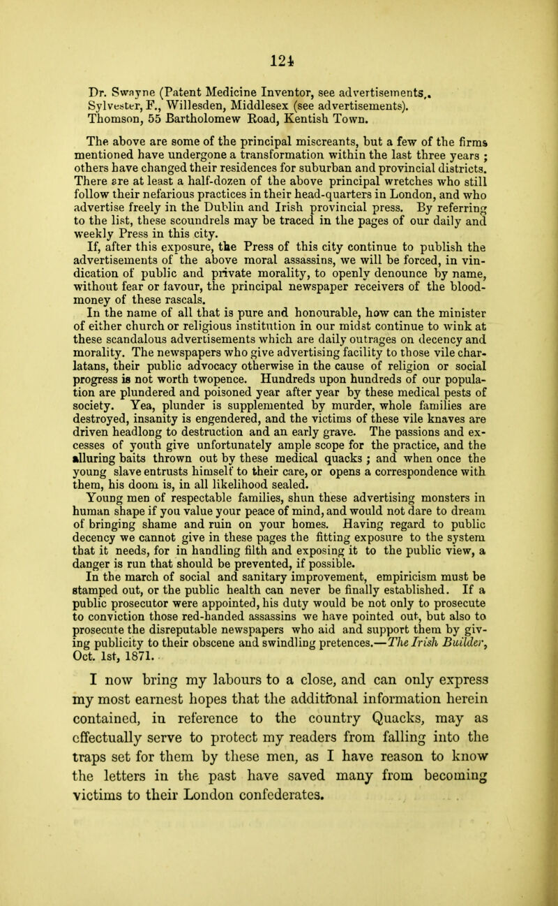 Pr. Swayre (Patent Medicine Inventor, see advertisements,, Sylves^ter, F., Willesden, Middlesex (see advertisements). Thomson, 55 Bartholomew Koad, Kentish Town. The above are some of the principal miscreants, but a few of the firms mentioned have undergone a transformation within the last three years ; others have changed their residences for suburban and provincial districts. There ere at least a half-dozen of the above principal wretches who still follow their nefarious practices in their head-quarters in London, and who advertise freely in the Dublin and Irish provincial press. By referring to the list, these scoundrels may be traced in the pages of our daily and weekly Press in this city. If, after this exposure, the Press of this city continue to publish the advertisements of the above moral assassins, we will be forced, in vin- dication of public and private morality, to openly denounce by name, without fear or favour, the principal newspaper receivers of the blood- money of these rascals. In the name of all that is pure and honourable, how can the minister of either church or religious institution in our midst continue to wink at these scandalous advertisements which are daily outrages on decency and morality. The newspapers who give advertising facility to those vile char- latans, their public advocacy otherwise in the cause of religion or social progress is not worth twopence. Hundreds upon hundreds of our popula- tion are plundered and poisoned year after year by these medical pests of society. Yea, plunder is supplemented by murder, whole families are destroyed, insanity is engendered, and the victims of these vile knaves are driven headlong to destruction and an early grave. The passions and ex- cesses of youth give unfortunately ample scope for the practice, and the alluring baits thrown out by these medical quacks ; and when once the young slave entrusts himself to their care, or opens a correspondence with them, his doom is, in all likelihood sealed. Young men of respectable families, shun these advertising monsters in human shape if you value your peace of mind, and would not dare to dream of bringing shame and ruin on your homes. Having regard to public decency we cannot give in these pages the fitting exposure to the system that it needs, for in handling filth and exposing it to the public view, a danger is run that should be prevented, if possible. In the march of social and sanitary improvement, empiricism must be stamped out, or the public health can never be finally established. If a public prosecutor were appointed, his duty would be not only to prosecute to conviction those red-handed assassins we have pointed out, but also to prosecute the disreputable newspapers who aid and support them by giv- ing publicity to their obscene and swindling pretences.—The Irish Builder^ Oct. 1st, 1871. I now bring my labours to a close, and can only express my most earnest hopes that the additional information herein contained, in reference to the country Quacks, may as effectually serve to protect my readers from falling into the traps set for them by these men, as I have reason to know the letters in the past have saved many from becoming victims to their London confederates.