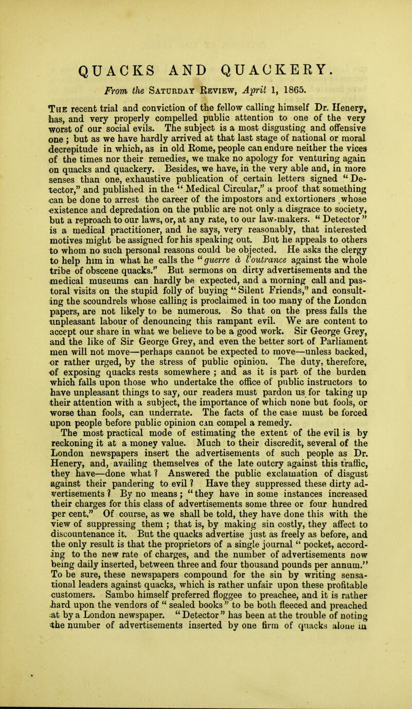 QUACKS AND QUACKERY. From the Saturday Review, April 1, 1865. The recent trial and conviction of the fellow calling himself Dr. Ilenery, iias, and very properly compelled public attention to one of the very worst of our social evils. The subject is a most disgusting and offensive one ; but as we have hardly arrived at that last stage of national or moral decrepitude in which, as in old Rome, people can endure neither the vices of the times nor their remedies, we make no apology for venturing again on quacks and quackery. Besides, we have, in the very able and, in more senses than one, exhaustive publication of certain letters signed  De- tector, and published in the  Medical Circular, a proof that something can be done to arrest the career of the impostors and extortioners whose existence and depredation on the public are not only a disgrace to society, but a reproach to our laws, or, at any rate, to our law-makers.  Detector  is a medical practitioner, and he says, very reasonably, that interested motives might be assigned for his speaking out. But he appeals to others to whom no such personal reasons could be objected. He asks the clergy to help him in what he calls the  guerre d Voutrance against the whole tribe of obscene quacks. But sermons on dirty advertisements and the medical museums can hardly be expected, and a morning call and pas- toral visits on the stupid folly of buying  Silent Friends, and consult- ing the scoundrels whose calling is proclaimed in too many of the London papers, are not likely to be numerous. So that on the press falls the unpleasant labour of denouncing this rampant evil. We are content to accept our share in what we believe to be a good work. Sir George Grey, and the like of Sir George Grey, and even the better sort of Parliament men will not move—perhaps cannot be expected to move—unless backed, or rather urged, by the stress of public opinion. The duty, therefore, ■of exposing quacks rests somewhere ; and as it is part of the burden which falls upon those who undertake the office of public instructors to have unpleasant things to say, our readers must pardon us for taking up their attention with a subject, the importance of which none but fools, or worse than fools, can underrate. The facts of the ca&e must be forced upon people before public opinion cin compel a remedy. The most practical mode of estimating the extent of the evil is by reckoning it at a money value. Much to their discredit, several of the London newspapers insert the advertisements of such people as Dr. Henery, and, availing themselves of the late outcry against this traffic, they have—done what ? Answered the public exclamation of disgust against their pandering to evil ? Have they suppressed these dirty ad- vertisements ? By no means;  they have in some instances increased their charges for this class of advertisements some three or four hundred per cent. Of course, as we shall be told, they have done this with the view of suppressing them ; that is, by making sin costly, they affect to discountenance it. But the quacks advertise just as freely as before, and the only result is that the proprietors of a single journal  pocket, accord- ing to the new rate of charges, and the number of advertisements now being daily inserted, between three and four thousand pounds per annum. To be sure, these newspapers compound for the sin by writing sensa- tional leaders against quacks, which is rather unfair upon these profitable customers. Sambo himself preferred floggee to preachee, and it is rather .hard upon the vendors of  sealed books  to be both fleeced and preached ;at by a London newspaper. Detector has been at the trouble of noting ■>the number of advertisements inserted by one firm of quacks alone lu