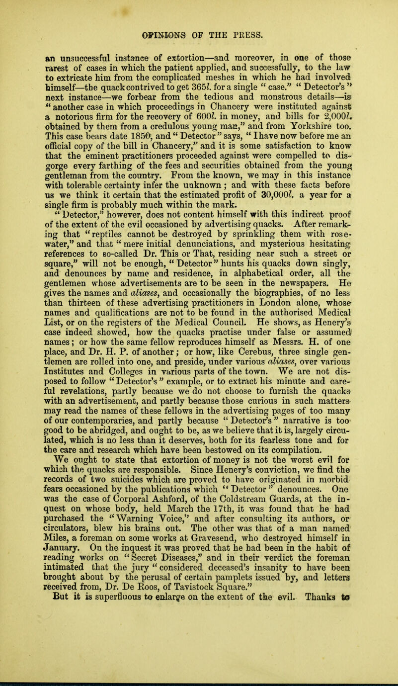 an unsuccessful instance of extortion—and moreover, in one of those rarest of cases in which the patient applied, and successfully, to the law to extricate him from the complicated meshes in which he had involved himself—the quack contrived to get 365^. for a single  case.  Detector's next instance—we forbear from the tedious and monstrous details—is  another case in which proceedings in Chancery were instituted against a notorious firm for the recovery of 6001. in money, and bills for 2,000?. obtained by them from a credulous young mac, and from Yorkshire too. This case bears date 1850', and  Detector says,  Ihave now before me an official copy of the bill in Chancery, and it is some satisfaction to know that the eminent practitioners proceeded against were compelled to dis- gorge every farthing of the fees and securities obtained from the young gentleman from the country. From the known, we may in this instance with tolerable certainty infer the uaknown; and with these facts before us we think it certain that the estimated profit of 30,000?, a year for a single firm is probably much within the mark.  Detector, however, does not content himself with this indirect proof of the extent of the evil occasioned by advertising quacks. After remark- ing that reptiles cannot be destroyed by sprinkling them with rose- water, and that  mere initial denunciations, and mysterious hesitating references to so-called Dr. This or That, residing near such a street or square, will not be enough,  Detector hunts his quacks down singly, and denounces by name and residence, in alphabetical order, all the gentlemen whose advertisements are to be seen in the newspapers. He gives the names and aliases, and occasionally the biographies, of no less than thirteen of these advertising practitioners in London alone, whose names and qualifications are not to be found in the authorised Medical List, or on the registers of the Medical Council. He shows, as Henery'a case indeed showed, how the quacks practise under false or assumed' names; or how the same fellow reproduces himself as Messrs. H. of one place, and Dr. H. P. of another; or how, like Cerebus, three single gen- tlemen are rolled into one, and preside, under various aliases, over various Institutes and Colleges in various parts of the town. We are not dis- posed to follow  Detector's  example, or to extract his minute and care- ful revelations, partly because we do not choose to furnish the quacks with an advertisement, and partly because those curious in such matters may read the names of these fellows in the advertising pages of too many of our contemporaries, and partly because  Detector's  narrative is too good to be abridged, and ought to be, as we believe that it is, largely circu- lated, which is no less than it deserves, both for its fearless tone and for the care and research which have been bestowed on its compilation. We ought to state that extortion of money is not the worst evil for which the quacks are responsible. Since Henery's conviction, we find the records of two suicides which are proved to have originated in morbid fears occasioned by the publications which  Detector  denounces. One was the case of Corporal Ashford, of the Coldstream Guards, at the in- quest on whose body, held March the 17th, it was found that he had purchased the Warning Voice, and after consulting its authors, or circulators, blew his brains out. The other was that of a man named Miles, a foreman on some works at Gravesend, who destroyed himself in January. On the inquest it was proved that he had been in the habit of reading works on Secret Diseases, and in their verdict the foreman intimated that the jury  considered deceased's insanity to have been brought about by the perusal of certain pamplets issued by, and letters received from. Dr. De Eoos, of Tavistock Square. But it is superfluous to enlargfe on the extent of the evil. Thanks to