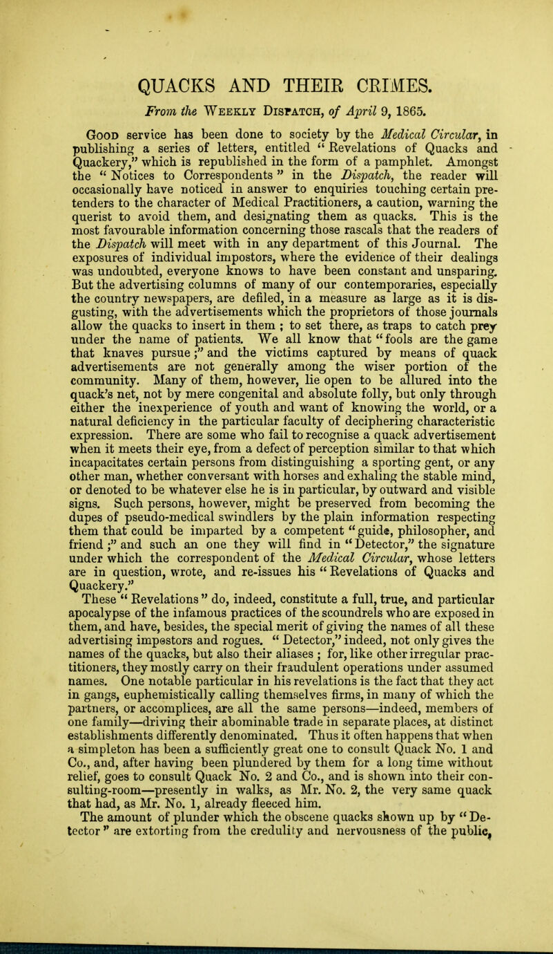 QUACKS AND THEIE CEIMES. From the Weekly Dispatch, of April 9, 1865. Good service has been done to society by the Medical Circular^ in publishing a series of letters, entitled  Eevelations of Quacks and Quackery, which is republished in the form of a pamphlet. Amongst the  Notices to Correspondents  in the Dispatch, the reader will occasionally have noticed in answer to enquiries touching certain pre- tenders to the character of Medical Practitioners, a caution, warning the querist to avoid them, and designating them as quacks. This is the most favourable information concerning those rascals that the readers of the Dispatch will meet with in any department of this Journal. The exposures of individual impostors, where the evidence of their dealings was undoubted, everyone knows to have been constant and unsparing. But the advertising columns of many of our contemporaries, especially the country newspapers, are defiled, in a measure as large as it is dis- gusting, with the advertisements which the proprietors of those journals allow the quacks to insert in them ; to set there, as traps to catch prey under the name of patients. We all know that  fools are the game that knaves pursueand the victims captured by means of quack advertisements are not generally among the wiser portion of the community. Many of them, however, lie open to be allured into the quack's net, not by mere congenital and absolute folly, but only through either the inexperience of youth and want of knowing the world, or a natural deficiency in the particular faculty of deciphering characteristic expression. There are some who fail to recognise a quack advertisement when it meets their eye, from a defect of perception similar to that which incapacitates certain persons from distinguishing a sporting gent, or any other man, whether conversant with horses and exhaling the stable mind, or denoted to be whatever else he is in particular, by outward and visible signs. Such persons, however, might be preserved from becoming the dupes of pseudo-medical swindlers by the plain information respecting them that could be imparted by a competent  guide, philosopher, and friendand such an one they will find in  Detector, the signature under which the correspondent of the Medical Circular, whose letters are in question, wrote, and re-issues his  Revelations of Quacks and Quackery. These  Revelations  do, indeed, constitute a full, true, and particular apocalypse of the infamous practices of the scoundrels who are exposed in them, and have, besides, the special merit of giving the names of all these advertising impestors and rogues.  Detector, indeed, not only gives the names of the quacks, but also their aliases ; for, like other irregular prac- titioners, they mostly carry on their fraudulent operations under assumed names. One notable particular in his revelations is the fact that they act in gangs, euphemistically calling themselves firms, in many of which the partners, or accomplices, are all the same persons—indeed, members of one family—driving their abominable trade in separate places, at distinct establishments differently denominated. Thus it often happens that when a simpleton has been a sufficiently great one to consult Quack No. 1 and Co., and, after having been plundered by them for a long time without relief, goes to consult Quack No. 2 and Co., and is shown into their con- sulting-room—presently in walks, as Mr. No. 2, the very same quack that had, as Mr. No. 1, already fleeced him. The amount of plunder which the obscene quacks shown up by  De- tector are extorting from the credulity and nervousness of the publiC|