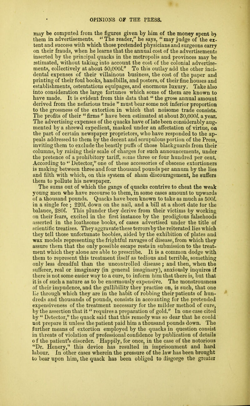 may be computed from the figures given by bim of the money spent hy them in advertisements.  The reader, he says, may judge of the ex- tent and success with which those pretended physicians and surgeons carry on their frauds, when he learns that the annual cost of the advertisements inserted by the principal quacks in the metropolis and provinces may be 3stimated, without taking into account the cost of the colonial advertise- ments, collectively at about 50,000^. To this outlay add the other inci- dental expenses of their villainous business, the cost of the paper and printing of their foul books, handbills, and posters, of their fine houses and establishments, ostentatious equipages, and enormous luxury. Take also into consideration the large fortunes which some of them are known to have made. It is evident from this data that  the gross annual amount derived from the nefarious trade  must bear some not inferior proportion to the grossness of the extortion in which that noisome trade consists. The profits of their  firms  have been estimated at about 30,000^. a year. The advertising expenses of the quacks have of late been considerably aug- mented by a shrewd expedient, masked under an aff'ectation of virtue, on the part of certain newspaper proprietors, who have responded to the ap- peals addressed to them by the decent and scrupulous portion of the Press, inviting them to exclude the beastly pufi^s of those blackguards from their columns, by raising their scale of charges for such announcements, under the pretence of a prohibitory tariff, some three or four hundred per cent. According to  Detector, one of these accessories of obscene extortioners is making between three and four thousand pounds per annum by the lies and filth with which, on this sysiem of sham discouragement, he suffers them to pollute his newspaper. The sums out of which the gangs of quacks contrive to cheat the weak young men who have recourse to them, in some cases amount to upwards of a thousand pounds. Quacks have been known to take as much as 500Z. in a single fee ; 220^. down on the nail, and a bill at a short date for the balance, 280?. This plunder they derive from their victims by working on their fears, excited in the first instance by the prodigious falsehoods asserted in the loathsome books, of cases advertised under the title of scientific treatises. They aggravate these terrors by the reiterated lies which they tell those unfortunate boobies, aided by the exhibition of plates and wax models representing the frightful ravages of disease, from which they assure them that the only possible escape rests in submission to the treat- ment which they alone are able to prescribe. It is a common dodge with them to represent this treatment itself as tedious and terrible, something only less dreadful than the uncontrolled disease; and then, when the sufferer, real or imaginary (in general imaginary), anxiously inquires if there is not some easier way to a cure, to inform him that there is, but that it is of such a nature as to be enormously expensive. The monstrousness of their impudence, and the gullibility they practise on, is such, that one lid through which they are in the habit of robbing their patients of hun- dreds and thousands of pounds, consists in accounting for the pretended expensiveness of the treatment necessary for the milder method of cure, by the assertion that it  requires a preparation of gold. In one case cited by  Detector, the quack said that this remedy was so dear that he could not prepare it unless the patient paid him a thousand pounds down. The further means of extortion employed by the quacks in question consist in threats of violation of professional confidence by publication of details 0 f the patient's disorder. Happily, for once, in the case of the notorious Dr. Henery, this device has resulted in imprisonment and hard labour. In other cases wherein the pressure of the law has been brought to bear upon him, the quack has been obliged to disgorge the grcatei