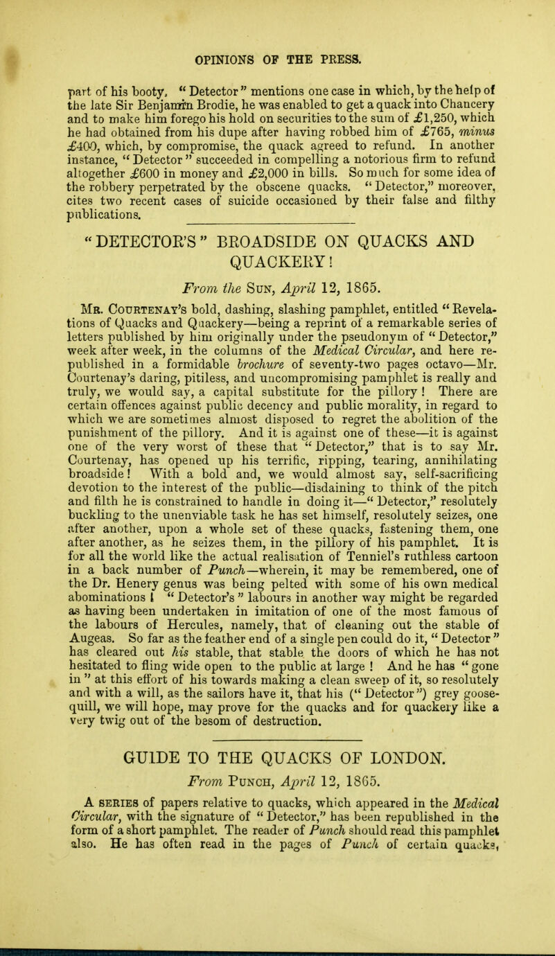 part of his booty,  Detector  mentions one case in which, by the help of the late Sir Benjamrn Brodie, he was enabled to get a quack into Chancery and to make him forego his hold on securities to the sura of £1,250, which he had obtained from his dupe after having robbed him of £765, minus £409, which, by compromise, the quack agreed to refund. In another instance, Detector  succeeded in compelling a notorious firm to refund altogether £600 in money and £2,000 in bills. So much for some idea of the robbery perpetrated by the obscene quacks.  Detector, moreover, cites two recent cases of suicide occasioned by their false and filthy publications. «DETECTOE'S  BEOADSIDE ON QUACKS AND QUACKEEY! From the Sun, Ajoril 12, 1865. Mr. Courtenay's bold, dashing, slashing pamphlet, entitled  Revela- tions of Quacks and Qaackery—being a reprint of a remarkable series of letters published by him originally under the pseudonym of  Detector, week after week, in the columns of the Medical Circular, and here re- published in a formidable brochure of seventy-two pages octavo—Mr. Courtenay's daring, pitiless, and uncompromising pamphlet is really and truly, we would say, a capital substitute for the pillory ! There are certain off'ences against public decency and public morality, in regard to which we are sometimes almost disposed to regret the abolition of the punishment of the pillory. And it is against one of these—it is against one of the very worst of these that  Detector, that is to say Mr. Courtenay, has opened up his terrific, ripping, tearing, annihilating broadside! With a bold and, we would almost say, self-sacrificing devotion to the interest of the public—disdaining to think of the pitch and filth he is constrained to handle in doing it— Detector,'' resolutely buckling to the unenviable task he has set himself, resolutely seizes, one after another, upon a whole set of these quacks, fastening them, one after another, as he seizes them, in the pillory of his pamphlet. It is for all the world like the actual realisation of Tenniel's ruthless cartoon in a back number of Punch—wherein, it may be remembered, one of the Dr. Henery genus was being pelted with some of his own medical abominations I  Detector's  labours in another way might be regarded as having been undertaken in imitation of one of the most famous of the labours of Hercules, namely, that of cleaning out the stable of Augeas. So far as the feather end of a single pen could do it,  Detector  has cleared out his stable, that stable the doors of which he has not hesitated to fling wide open to the public at large ! And he has  gone in  at this efl'ort of his towards making a clean sweep of it, so resolutely and with a will, as the sailors have it, that his ( Detector ) grey goose- quill, we will hope, may prove for the quacks and for quackery like a very twig out of the besom of destruction. GUIDE TO THE QUACKS OF LONDON. From Punch, April 12, 18G5. A SERIES of papers relative to quacks, which appeared in the Medical Circular, with the signature of  Detector, has been republished in the form of a short pamphlet. The reader of Punch should read this pamphlet also. He has often read in the pages of Punch of certain quacks,