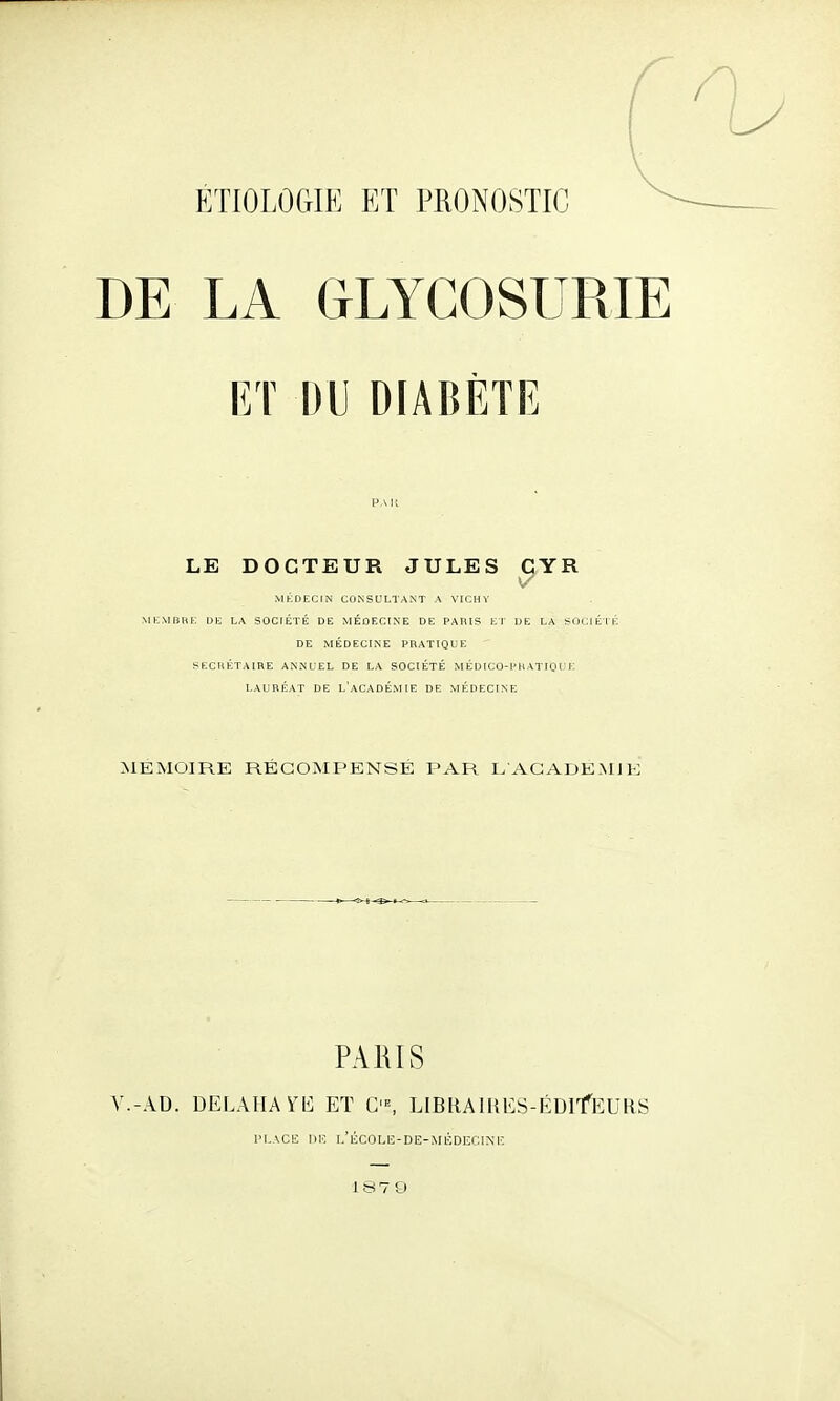 DE LA GLYCOSURIE ET DU DIABÈTE PAU LE DOCTEUR JULES CYR MKfllilJIN CONSULTANT A VICHY MK.VIBHK DK LA SOCIÉTÉ DE MÉDECINE DE PARIS Kl DE LA SUClÉlli DE MÉDECINE PRATIQUE SECHÉTAIRE ANNUEL DE LA SOCIÉTÉ M É DICO-P11ATIQ U E LAURÉAT DE L'aCADÉMIE DE MÉDECINE MEMOIRE RÉCOMPENSÉ PAR L AGADE.MJK PAIilS V.-AD. DELAlIAYb] ET C■^ LIBRAlHKS-ÉDlfEURS PLACE IIK I.'liC0LI5-DE-MKDECIXH 1879