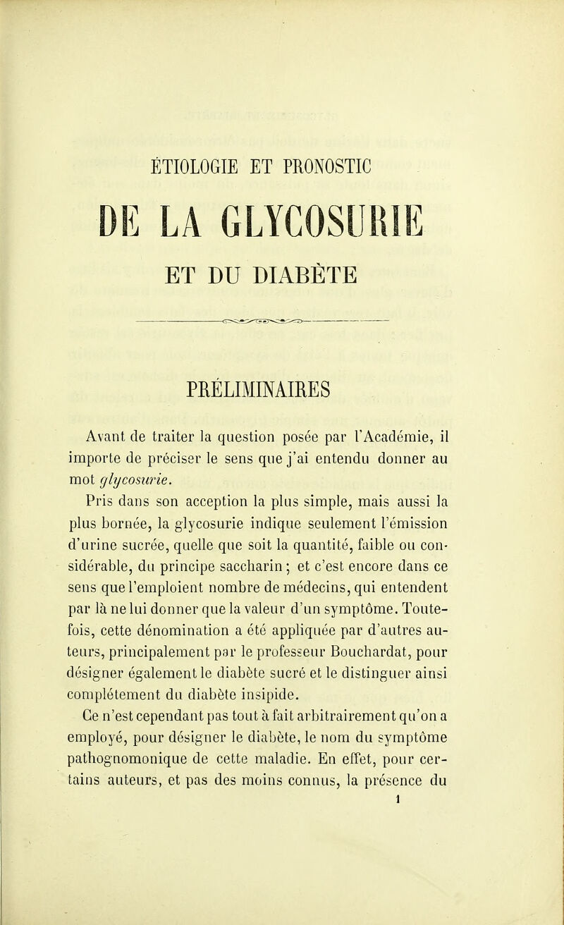 DE LA GLYCOSURIE ET DU DIABÈTE PRÉLIMINAffiES Avant de traiter la question posée par l'Académie, il importe de préciser le sens que j'ai entendu donner au mot glycosurie. Pris dans son acception la plus simple, mais aussi la plus bornée, la glycosurie indique seulement l'émission d'urine sucrée, quelle que soit la quantité, faible ou con- sidérable, du principe saccharin; et c'est encore dans ce sens que l'emploient nombre de médecins, qui entendent par là ne lui donner que la valeur d'un symptôme. Toute- fois, cette dénomination a été appliquée par d'autres au- teurs, principalement par le professeur Bouchardat, pour désigner également le diabète sucré et le distinguer ainsi complètement du diabète insipide. Ce n'est cependant pas tout à fait arbitrairement qu'on a employé, pour désigner le diabète, le nom du symptôme pathognomonique de cette maladie. En effet, pour cer- tains auteurs, et pas des moins connus, la présence du