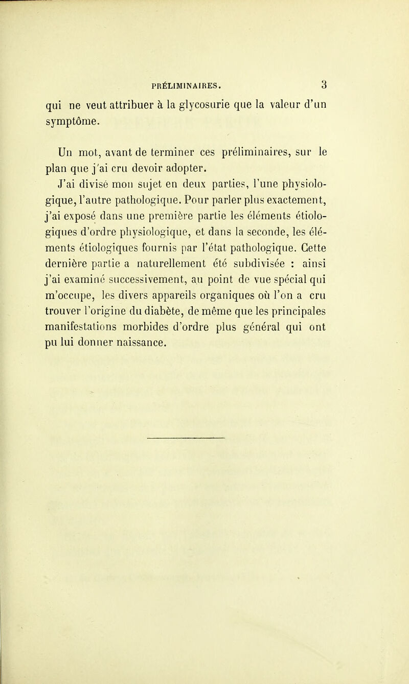 qui ne veut attribuer à la glycosurie que la valeur d'un symptôme. Un mot, avant de terminer ces préliminaires, sur le plan que j'ai cru devoir adopter. J'ai divisé mon sujet en deux parties, l'une physiolo- gique, l'autre pathologique. Pour parler plus exactement, j'ai exposé dans une première partie les éléments étiolo- giques d'ordre physiologique, et dans la seconde, les élé- ments étiologiques fournis par l'état pathologique. Cette dernière partie a naturellement été subdivisée : ainsi j'ai examiné successivement, au point de vue spécial qui m'occupe, les divers appareils organiques où l'on a cru trouver l'origine du diabète, de même que les principales manifestations morbides d'ordre plus général qui ont pu lui donner naissance.